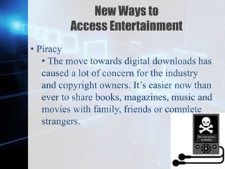 Z
New Ways to
Access Entertainment
• Piracy
• The move towards digital downloads has
caused a lot of concern for the industry
and copyright owners. It’s easier now than
ever to share books, magazines, music and
movies with family, friends or complete
strangers.
 