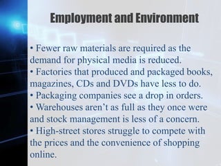 Z
Employment and Environment
• Fewer raw materials are required as the
demand for physical media is reduced.
• Factories that produced and packaged books,
magazines, CDs and DVDs have less to do.
• Packaging companies see a drop in orders.
• Warehouses aren’t as full as they once were
and stock management is less of a concern.
• High-street stores struggle to compete with
the prices and the convenience of shopping
online.
 