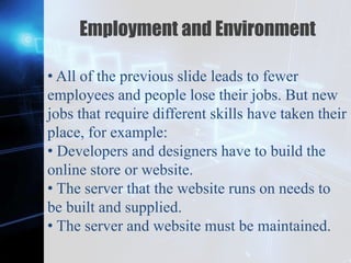 Z
Employment and Environment
• All of the previous slide leads to fewer
employees and people lose their jobs. But new
jobs that require different skills have taken their
place, for example:
• Developers and designers have to build the
online store or website.
• The server that the website runs on needs to
be built and supplied.
• The server and website must be maintained.
 