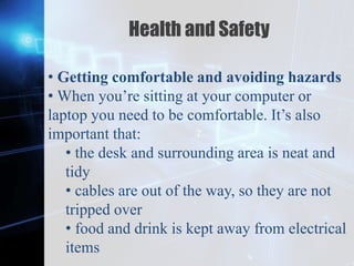 Z
Health and Safety
• Getting comfortable and avoiding hazards
• When you’re sitting at your computer or
laptop you need to be comfortable. It’s also
important that:
• the desk and surrounding area is neat and
tidy
• cables are out of the way, so they are not
tripped over
• food and drink is kept away from electrical
items
 