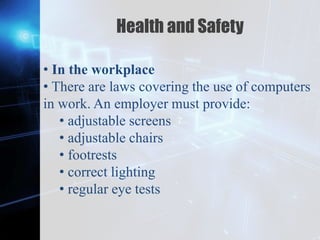 Z
Health and Safety
• In the workplace
• There are laws covering the use of computers
in work. An employer must provide:
• adjustable screens
• adjustable chairs
• footrests
• correct lighting
• regular eye tests
 