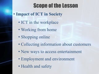 Z
Scope of the Lesson
• Impact of ICT in Society
• ICT in the workplace
• Working from home
• Shopping online
• Collecting information about customers
• New ways to access entertainment
• Employment and environment
• Health and safety
 
