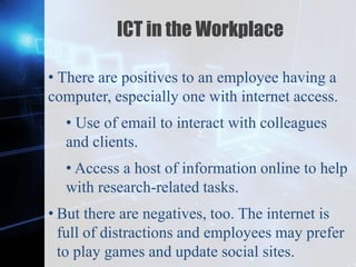 Z
ICT in the Workplace
• There are positives to an employee having a
computer, especially one with internet access.
• Use of email to interact with colleagues
and clients.
• Access a host of information online to help
with research-related tasks.
• But there are negatives, too. The internet is
full of distractions and employees may prefer
to play games and update social sites.
 