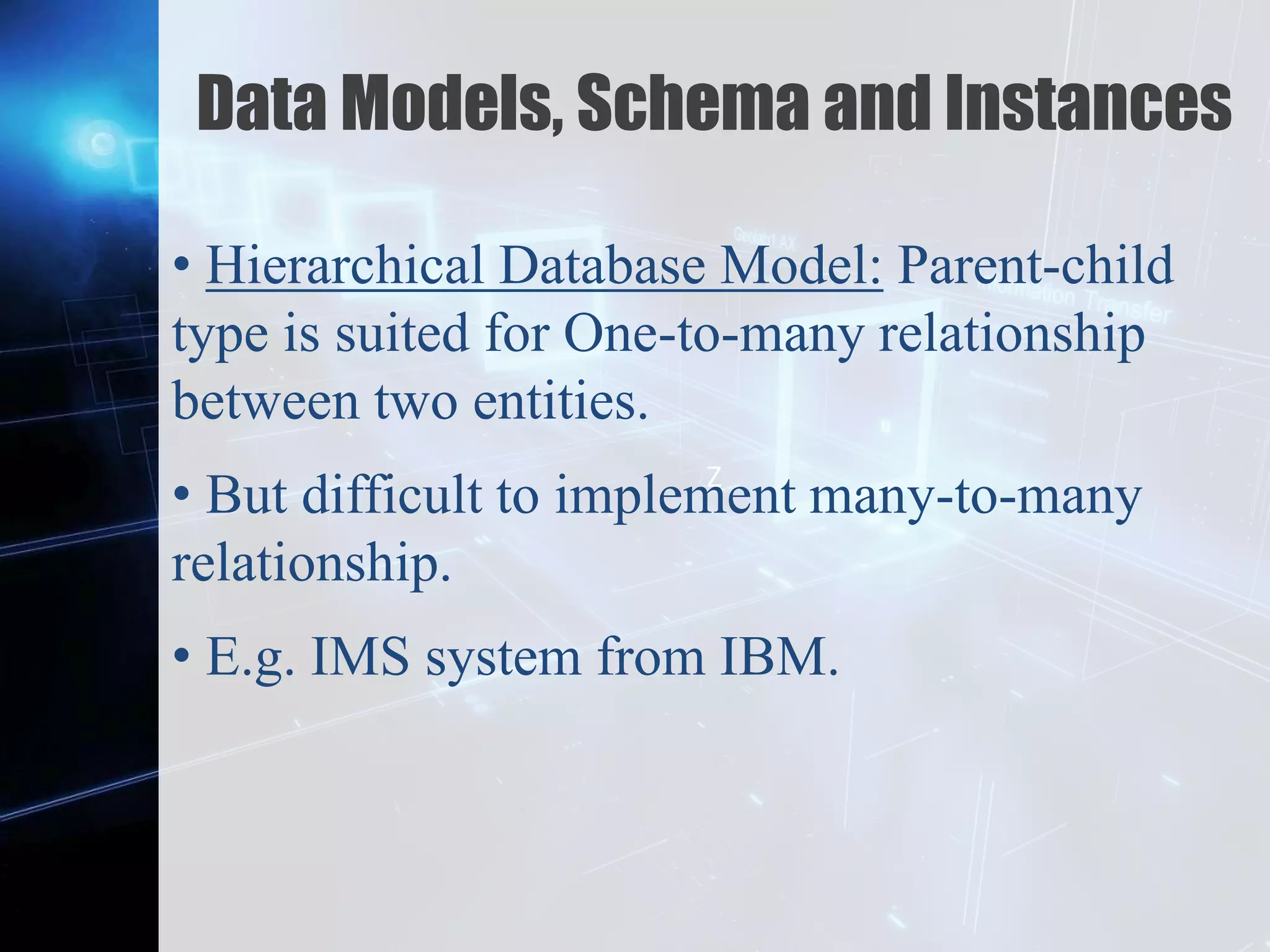 Z
Data Models, Schema and Instances
• Hierarchical Database Model: Parent-child
type is suited for One-to-many relationship
between two entities.
• But difficult to implement many-to-many
relationship.
• E.g. IMS system from IBM.
 