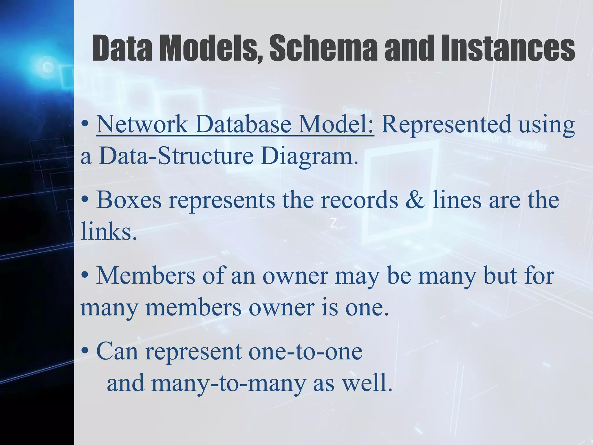 Z
Data Models, Schema and Instances
• Network Database Model: Represented using
a Data-Structure Diagram.
• Boxes represents the records & lines are the
links.
• Members of an owner may be many but for
many members owner is one.
• Can represent one-to-one
and many-to-many as well.
 