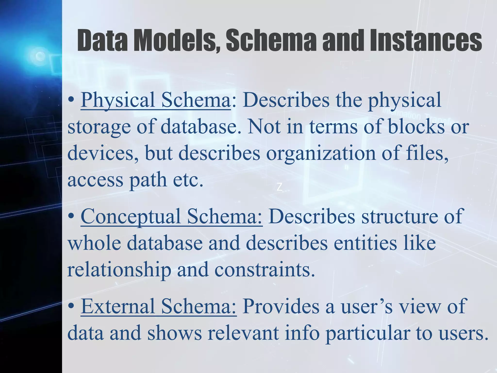 Z
Data Models, Schema and Instances
• Physical Schema: Describes the physical
storage of database. Not in terms of blocks or
devices, but describes organization of files,
access path etc.
• Conceptual Schema: Describes structure of
whole database and describes entities like
relationship and constraints.
• External Schema: Provides a user’s view of
data and shows relevant info particular to users.
 