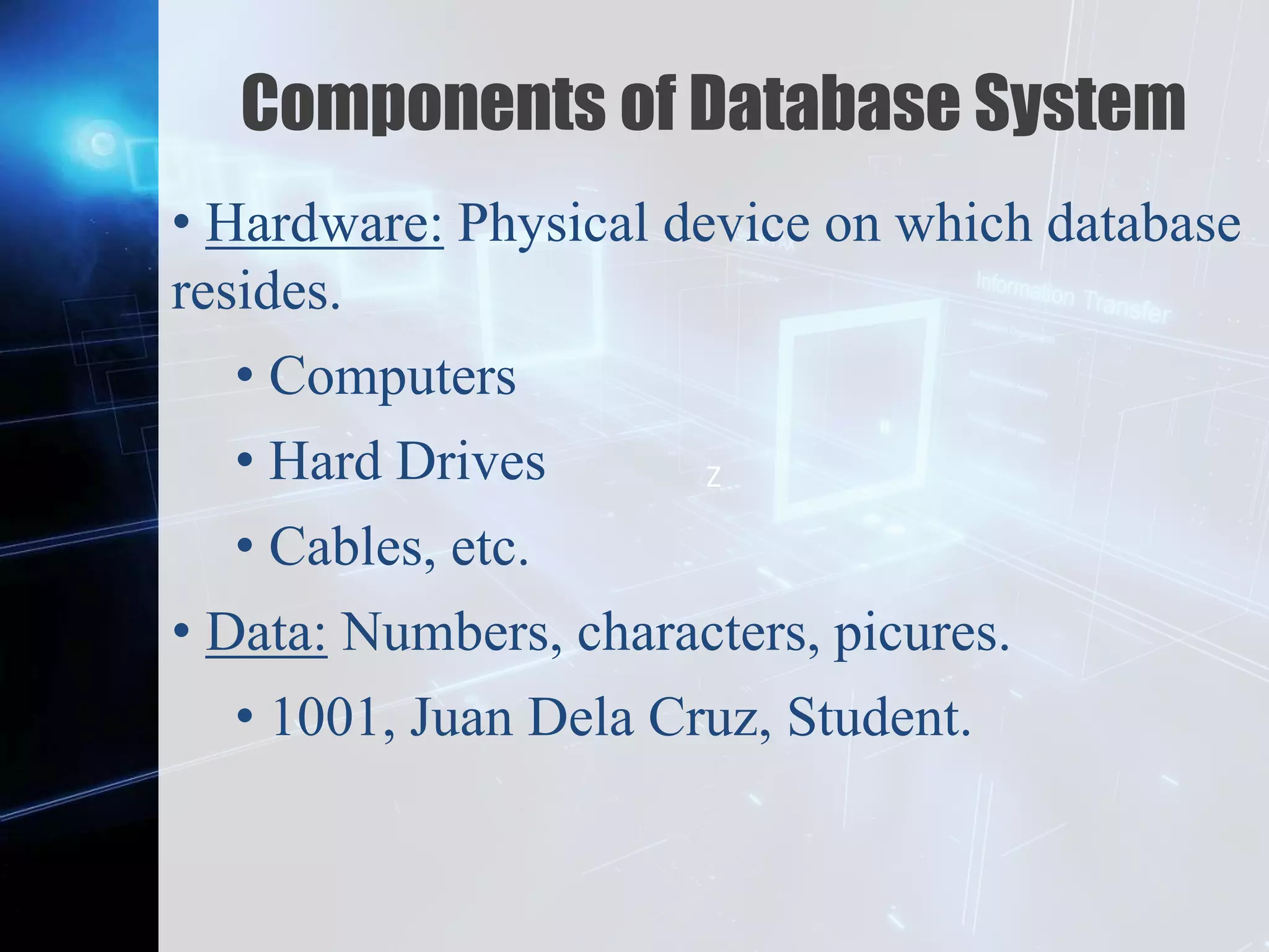 Z
Components of Database System
• Hardware: Physical device on which database
resides.
• Computers
• Hard Drives
• Cables, etc.
• Data: Numbers, characters, picures.
• 1001, Juan Dela Cruz, Student.
 