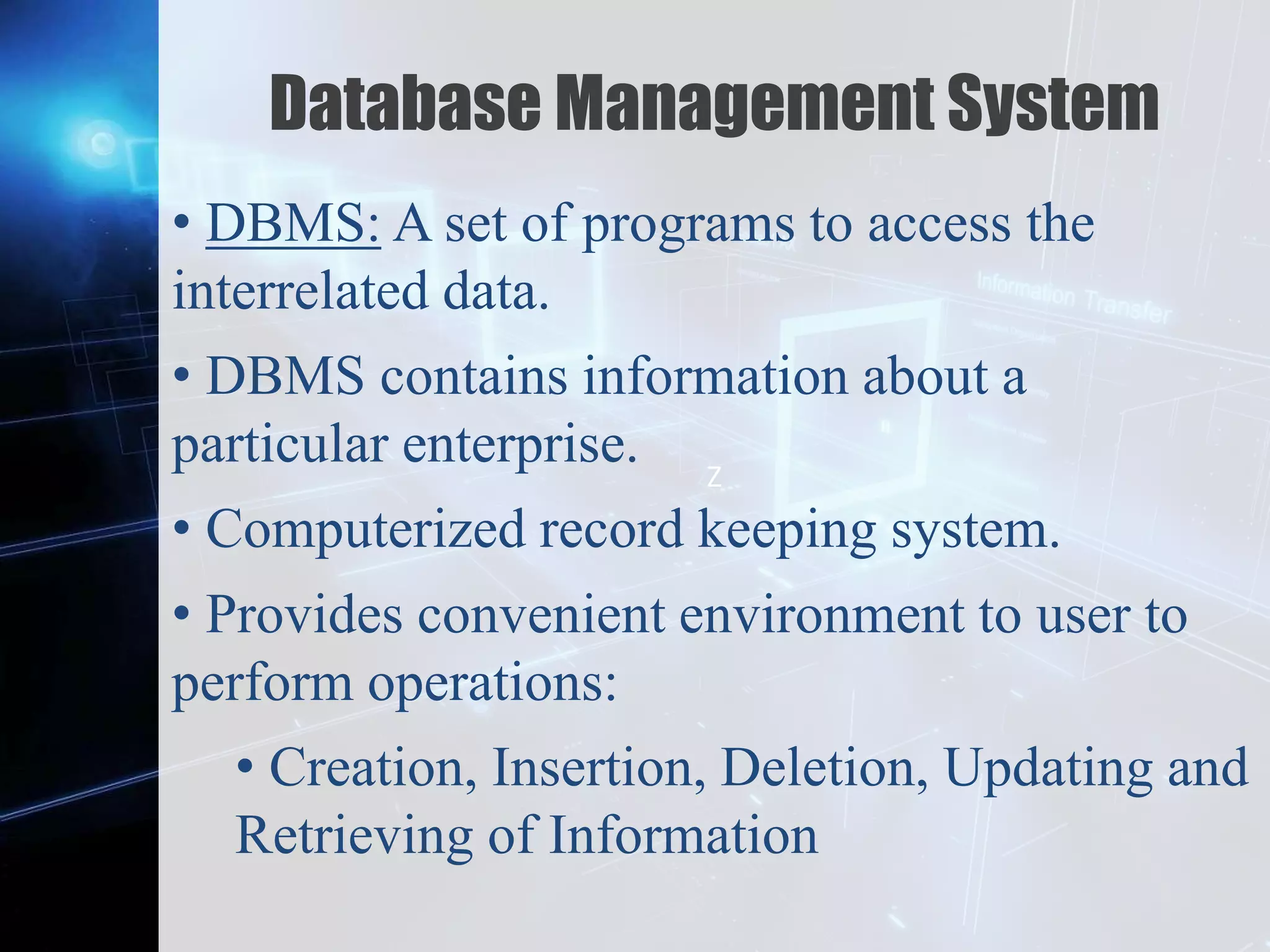 Z
Database Management System
• DBMS: A set of programs to access the
interrelated data.
• DBMS contains information about a
particular enterprise.
• Computerized record keeping system.
• Provides convenient environment to user to
perform operations:
• Creation, Insertion, Deletion, Updating and
Retrieving of Information
 