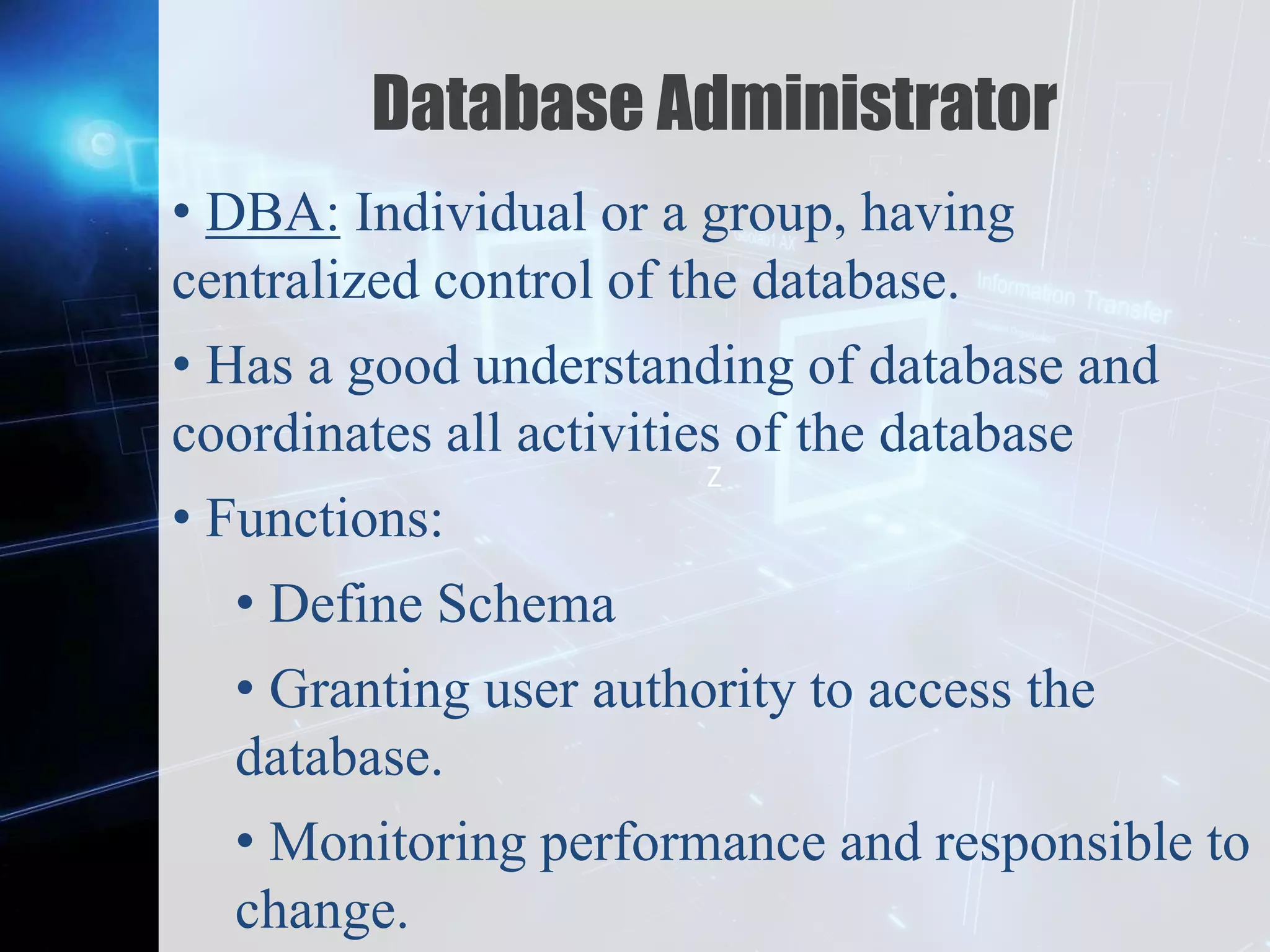 Z
Database Administrator
• DBA: Individual or a group, having
centralized control of the database.
• Has a good understanding of database and
coordinates all activities of the database
• Functions:
• Define Schema
• Granting user authority to access the
database.
• Monitoring performance and responsible to
change.
 