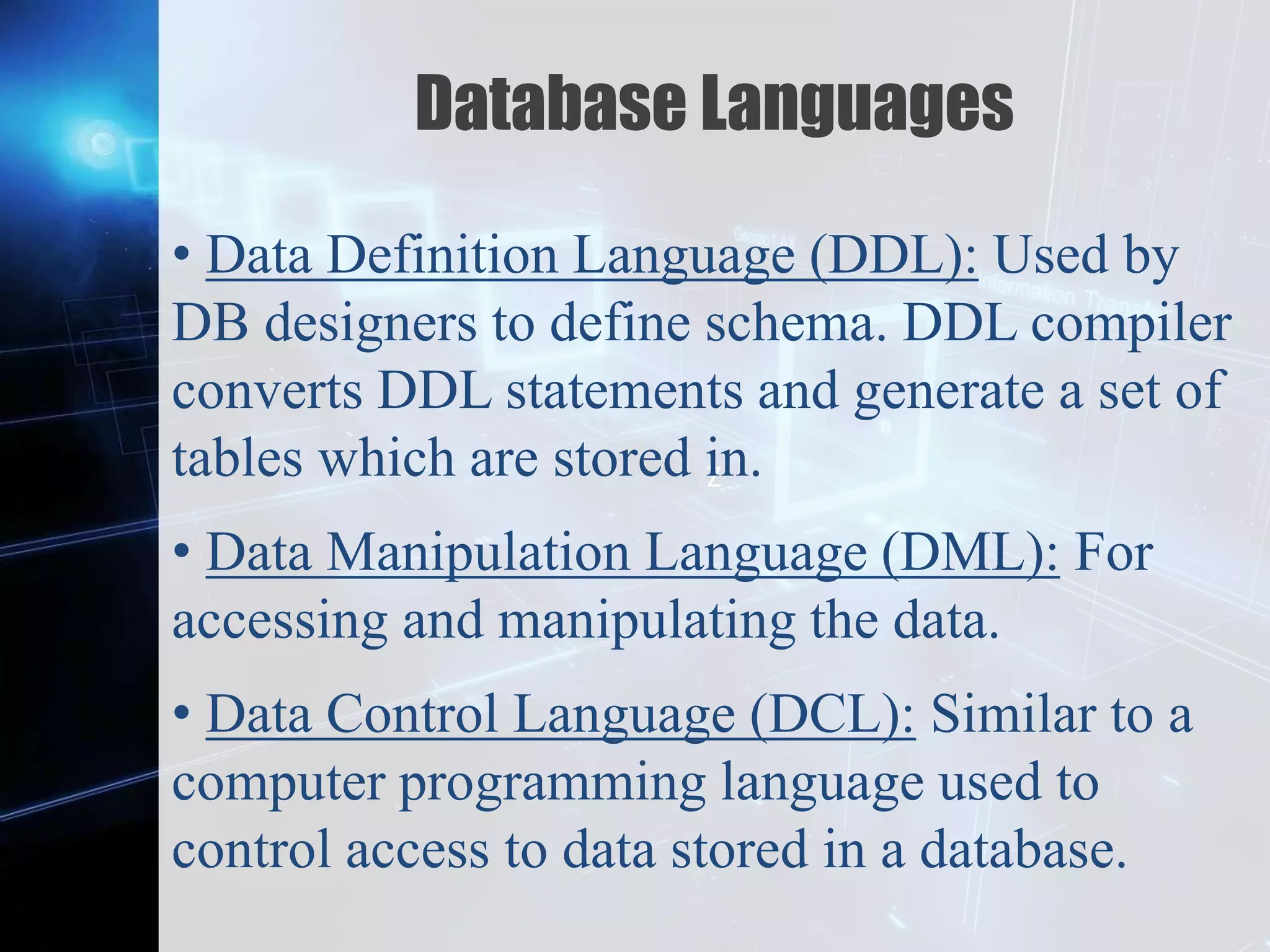 Z
Database Languages
• Data Definition Language (DDL): Used by
DB designers to define schema. DDL compiler
converts DDL statements and generate a set of
tables which are stored in.
• Data Manipulation Language (DML): For
accessing and manipulating the data.
• Data Control Language (DCL): Similar to a
computer programming language used to
control access to data stored in a database.
 