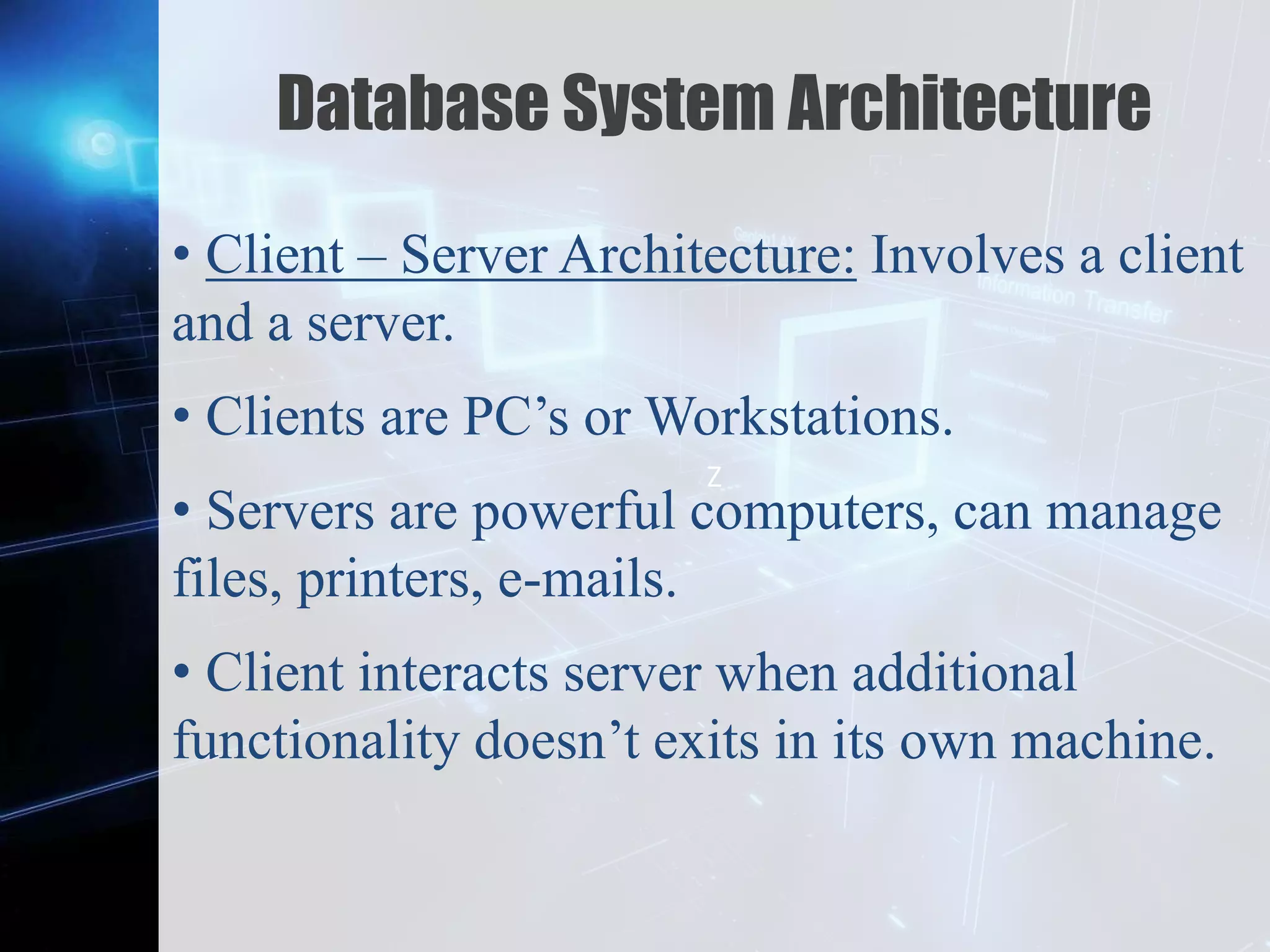 Z
Database System Architecture
• Client – Server Architecture: Involves a client
and a server.
• Clients are PC’s or Workstations.
• Servers are powerful computers, can manage
files, printers, e-mails.
• Client interacts server when additional
functionality doesn’t exits in its own machine.
 