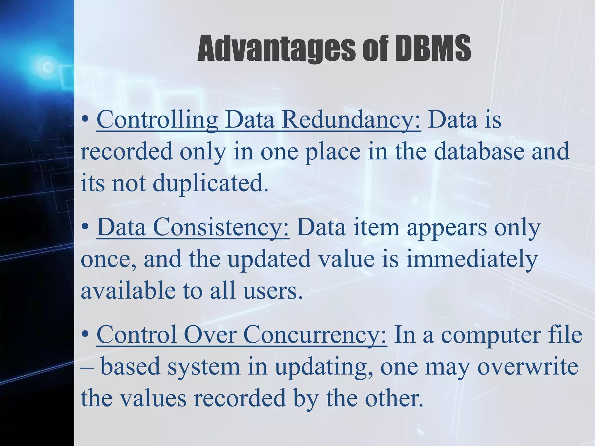 Z
Advantages of DBMS
• Controlling Data Redundancy: Data is
recorded only in one place in the database and
its not duplicated.
• Data Consistency: Data item appears only
once, and the updated value is immediately
available to all users.
• Control Over Concurrency: In a computer file
– based system in updating, one may overwrite
the values recorded by the other.
 