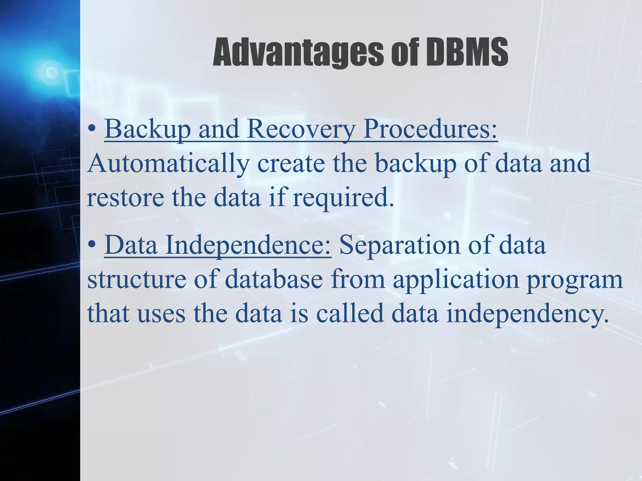 Z
Advantages of DBMS
• Backup and Recovery Procedures:
Automatically create the backup of data and
restore the data if required.
• Data Independence: Separation of data
structure of database from application program
that uses the data is called data independency.
 