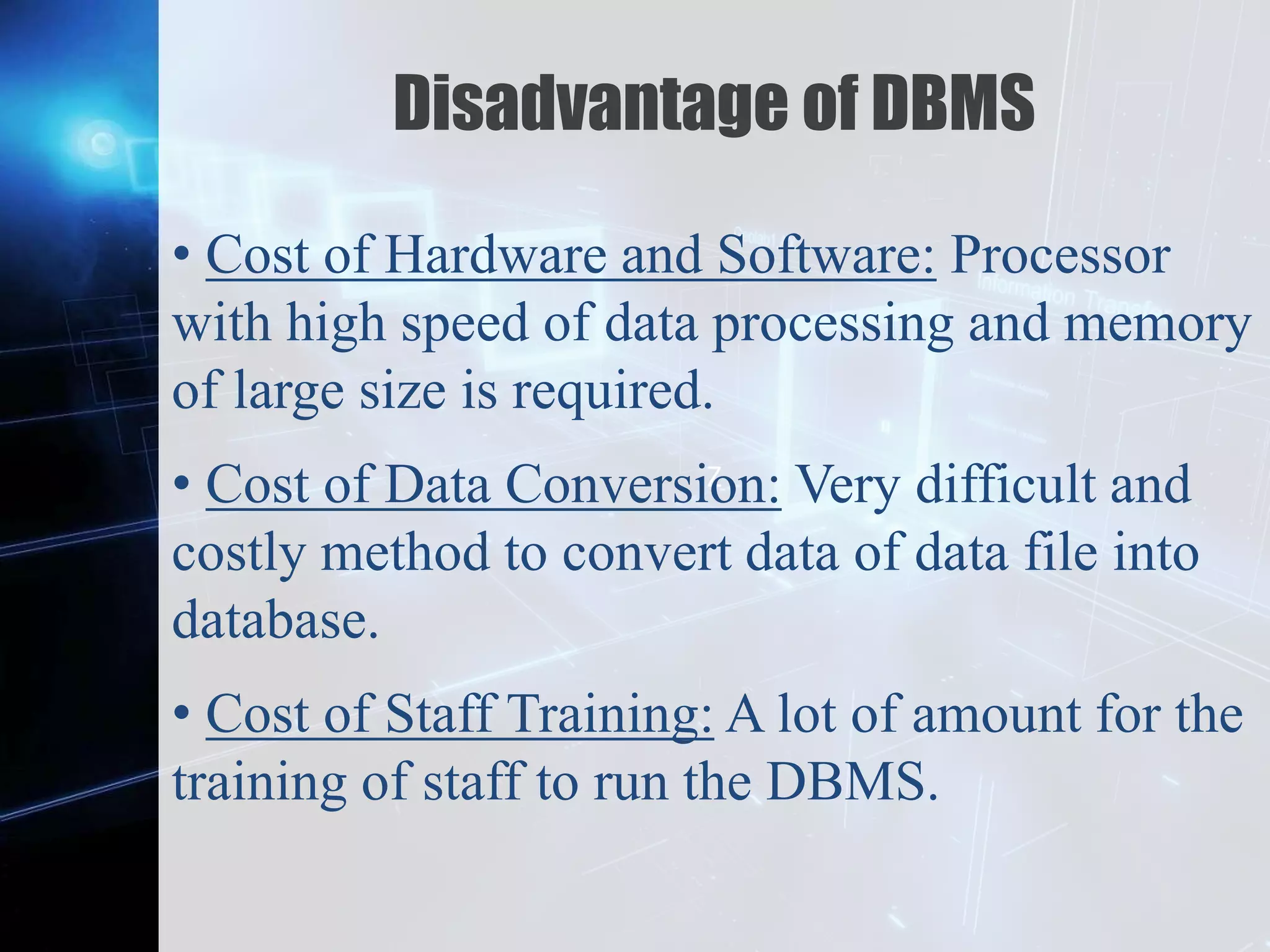 Z
Disadvantage of DBMS
• Cost of Hardware and Software: Processor
with high speed of data processing and memory
of large size is required.
• Cost of Data Conversion: Very difficult and
costly method to convert data of data file into
database.
• Cost of Staff Training: A lot of amount for the
training of staff to run the DBMS.
 