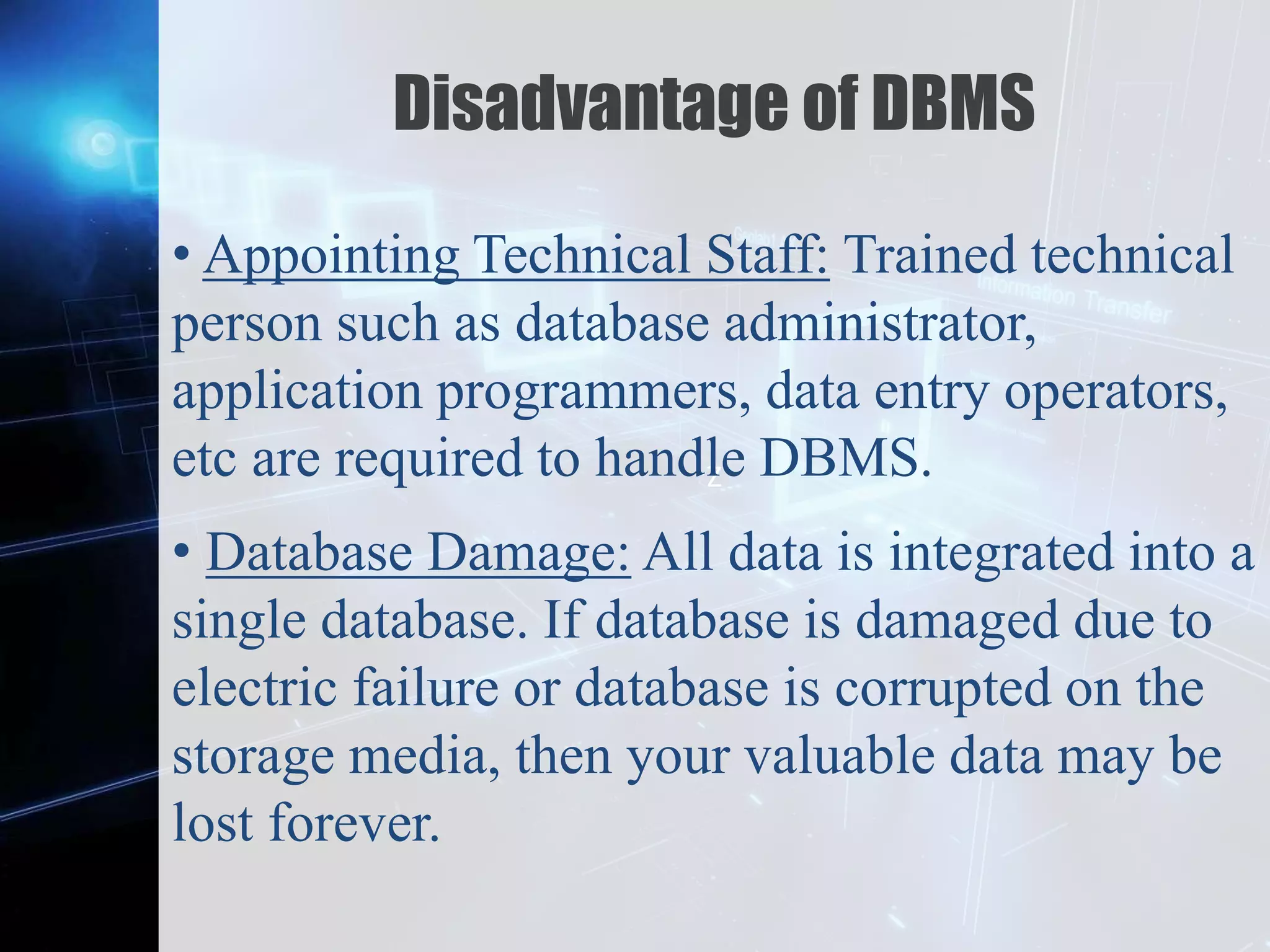 Z
Disadvantage of DBMS
• Appointing Technical Staff: Trained technical
person such as database administrator,
application programmers, data entry operators,
etc are required to handle DBMS.
• Database Damage: All data is integrated into a
single database. If database is damaged due to
electric failure or database is corrupted on the
storage media, then your valuable data may be
lost forever.
 