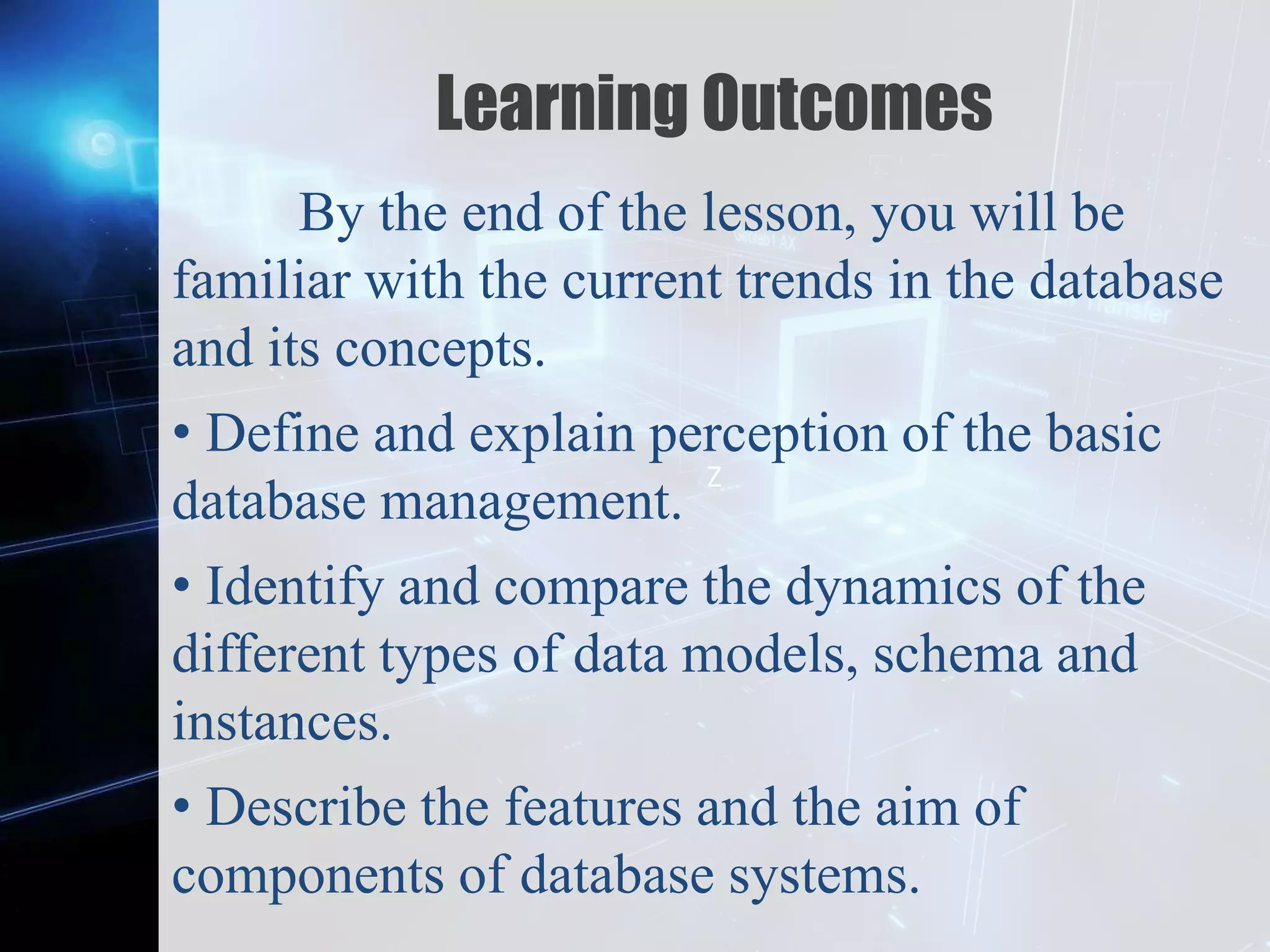 Z
Learning Outcomes
By the end of the lesson, you will be
familiar with the current trends in the database
and its concepts.
• Define and explain perception of the basic
database management.
• Identify and compare the dynamics of the
different types of data models, schema and
instances.
• Describe the features and the aim of
components of database systems.
 