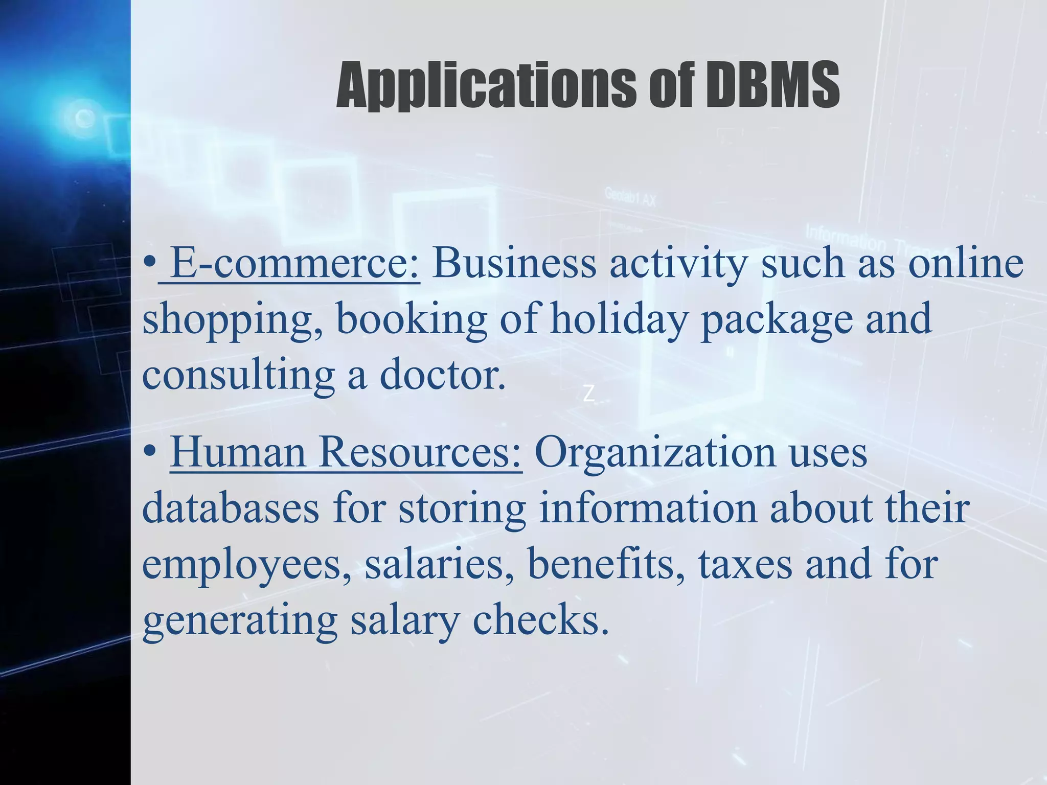 Z
Applications of DBMS
• E-commerce: Business activity such as online
shopping, booking of holiday package and
consulting a doctor.
• Human Resources: Organization uses
databases for storing information about their
employees, salaries, benefits, taxes and for
generating salary checks.
 