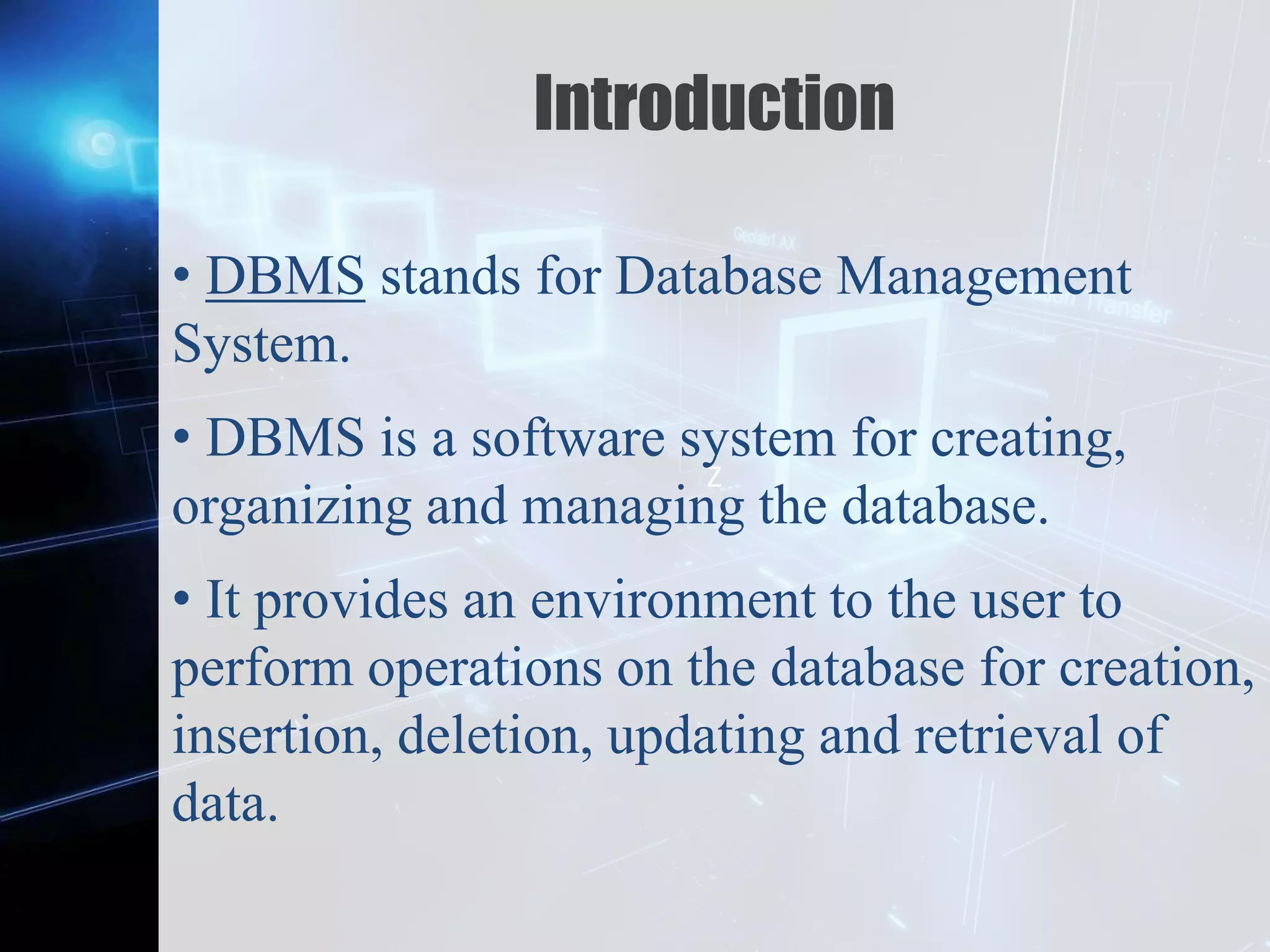 Z
Introduction
• DBMS stands for Database Management
System.
• DBMS is a software system for creating,
organizing and managing the database.
• It provides an environment to the user to
perform operations on the database for creation,
insertion, deletion, updating and retrieval of
data.
 