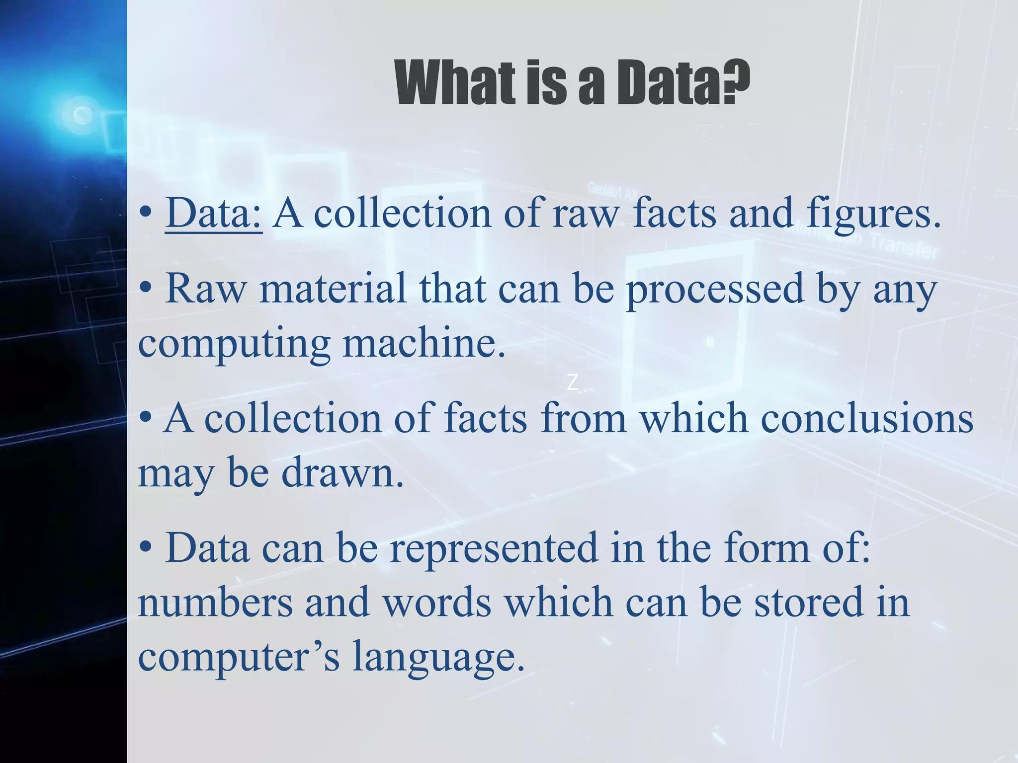 Z
What is a Data?
• Data: A collection of raw facts and figures.
• Raw material that can be processed by any
computing machine.
• A collection of facts from which conclusions
may be drawn.
• Data can be represented in the form of:
numbers and words which can be stored in
computer’s language.
 