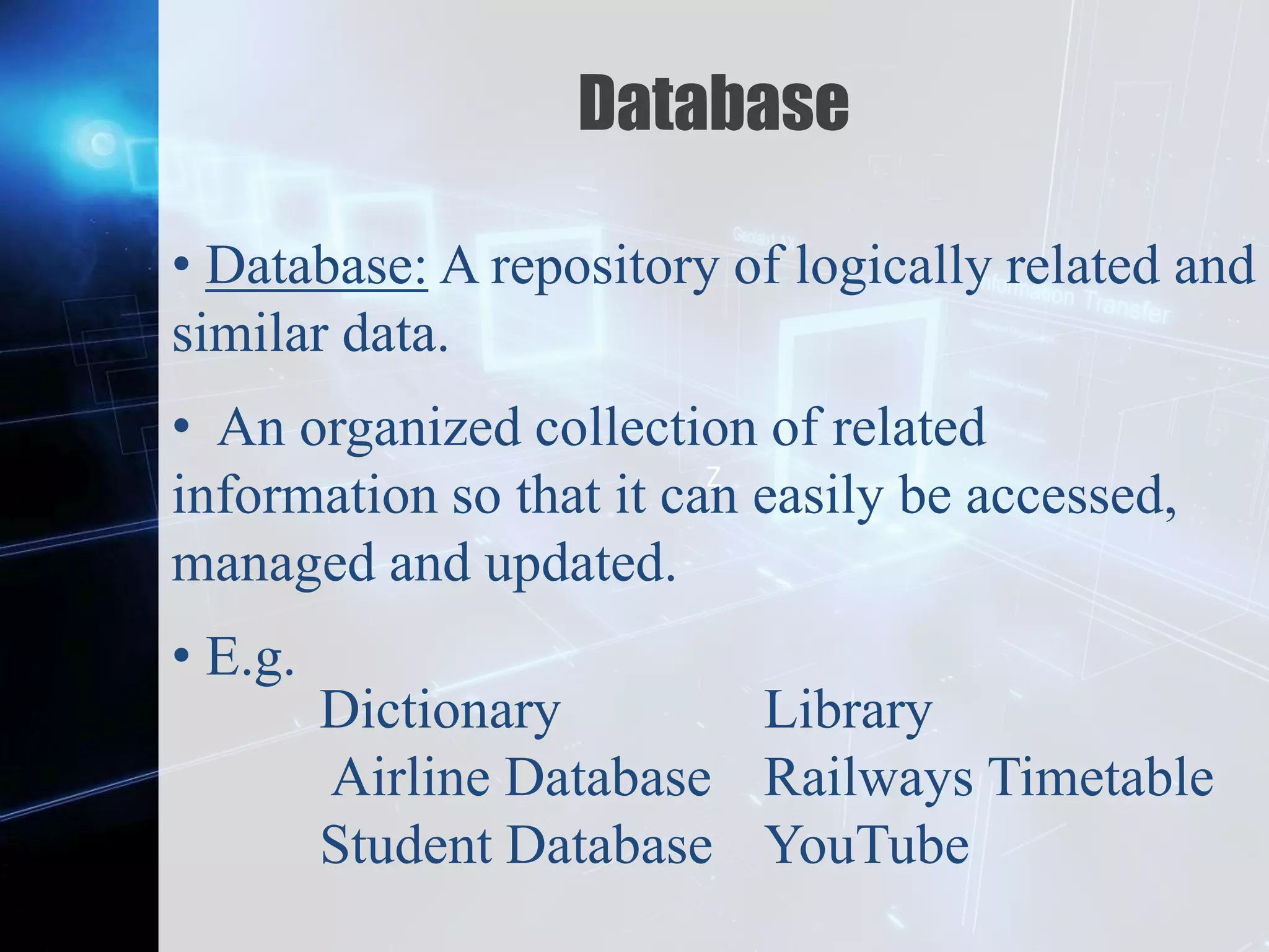 Z
Database
• Database: A repository of logically related and
similar data.
• An organized collection of related
information so that it can easily be accessed,
managed and updated.
• E.g.
Dictionary
Airline Database
Student Database
Library
Railways Timetable
YouTube
 