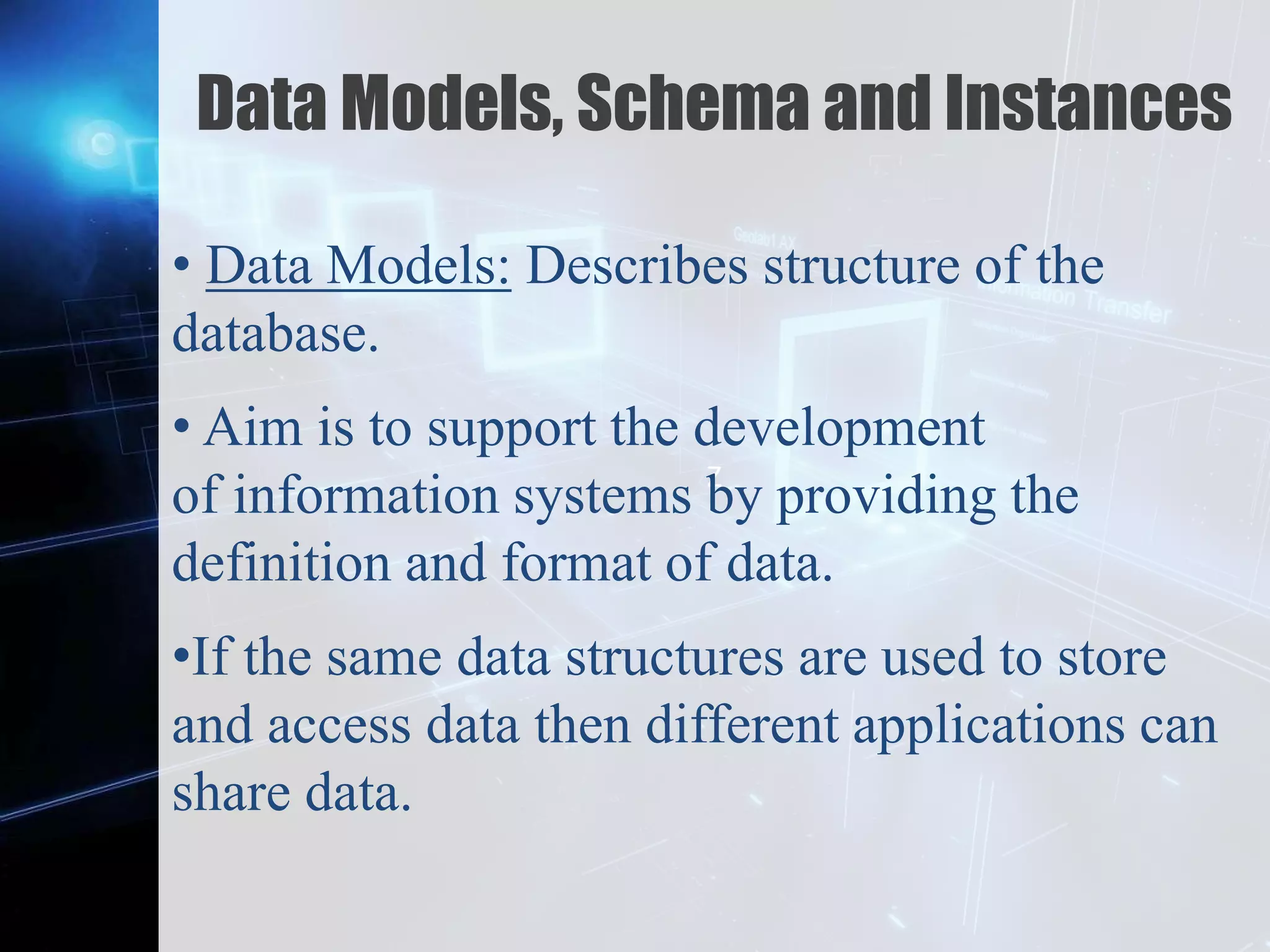 Z
Data Models, Schema and Instances
• Data Models: Describes structure of the
database.
• Aim is to support the development
of information systems by providing the
definition and format of data.
•If the same data structures are used to store
and access data then different applications can
share data.
 