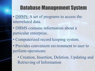 Z
Database Management System
• DBMS: A set of programs to access the
interrelated data.
• DBMS contains information about a
particular enterprise.
• Computerized record keeping system.
• Provides convenient environment to user to
perform operations:
• Creation, Insertion, Deletion, Updating and
Retrieving of Information
 
