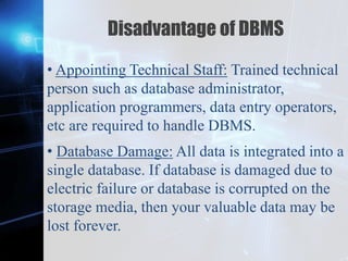 Z
Disadvantage of DBMS
• Appointing Technical Staff: Trained technical
person such as database administrator,
application programmers, data entry operators,
etc are required to handle DBMS.
• Database Damage: All data is integrated into a
single database. If database is damaged due to
electric failure or database is corrupted on the
storage media, then your valuable data may be
lost forever.
 