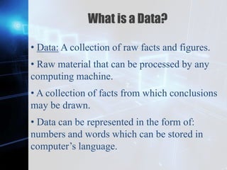 Z
What is a Data?
• Data: A collection of raw facts and figures.
• Raw material that can be processed by any
computing machine.
• A collection of facts from which conclusions
may be drawn.
• Data can be represented in the form of:
numbers and words which can be stored in
computer’s language.
 