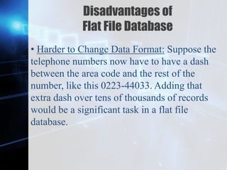 Z
Disadvantages of
Flat File Database
• Harder to Change Data Format: Suppose the
telephone numbers now have to have a dash
between the area code and the rest of the
number, like this 0223-44033. Adding that
extra dash over tens of thousands of records
would be a significant task in a flat file
database.
 