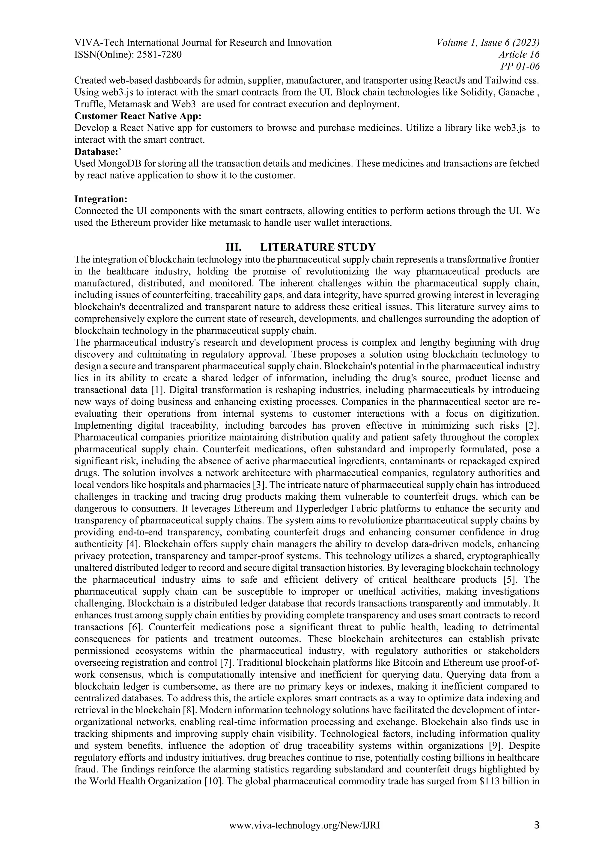 VIVA-Tech International Journal for Research and Innovation Volume 1, Issue 6 (2023)
ISSN(Online): 2581-7280 Article 16
PP 01-06
www.viva-technology.org/New/IJRI 3
Created web-based dashboards for admin, supplier, manufacturer, and transporter using ReactJs and Tailwind css.
Using web3.js to interact with the smart contracts from the UI. Block chain technologies like Solidity, Ganache ,
Truffle, Metamask and Web3 are used for contract execution and deployment.
Customer React Native App:
Develop a React Native app for customers to browse and purchase medicines. Utilize a library like web3.js to
interact with the smart contract.
Database:`
Used MongoDB for storing all the transaction details and medicines. These medicines and transactions are fetched
by react native application to show it to the customer.
Integration:
Connected the UI components with the smart contracts, allowing entities to perform actions through the UI. We
used the Ethereum provider like metamask to handle user wallet interactions.
III. LITERATURE STUDY
The integration of blockchain technology into the pharmaceutical supply chain represents a transformative frontier
in the healthcare industry, holding the promise of revolutionizing the way pharmaceutical products are
manufactured, distributed, and monitored. The inherent challenges within the pharmaceutical supply chain,
including issues of counterfeiting, traceability gaps, and data integrity, have spurred growing interest in leveraging
blockchain's decentralized and transparent nature to address these critical issues. This literature survey aims to
comprehensively explore the current state of research, developments, and challenges surrounding the adoption of
blockchain technology in the pharmaceutical supply chain.
The pharmaceutical industry's research and development process is complex and lengthy beginning with drug
discovery and culminating in regulatory approval. These proposes a solution using blockchain technology to
design a secure and transparent pharmaceutical supply chain. Blockchain's potential in the pharmaceutical industry
lies in its ability to create a shared ledger of information, including the drug's source, product license and
transactional data [1]. Digital transformation is reshaping industries, including pharmaceuticals by introducing
new ways of doing business and enhancing existing processes. Companies in the pharmaceutical sector are re-
evaluating their operations from internal systems to customer interactions with a focus on digitization.
Implementing digital traceability, including barcodes has proven effective in minimizing such risks [2].
Pharmaceutical companies prioritize maintaining distribution quality and patient safety throughout the complex
pharmaceutical supply chain. Counterfeit medications, often substandard and improperly formulated, pose a
significant risk, including the absence of active pharmaceutical ingredients, contaminants or repackaged expired
drugs. The solution involves a network architecture with pharmaceutical companies, regulatory authorities and
local vendors like hospitals and pharmacies [3]. The intricate nature of pharmaceutical supply chain has introduced
challenges in tracking and tracing drug products making them vulnerable to counterfeit drugs, which can be
dangerous to consumers. It leverages Ethereum and Hyperledger Fabric platforms to enhance the security and
transparency of pharmaceutical supply chains. The system aims to revolutionize pharmaceutical supply chains by
providing end-to-end transparency, combating counterfeit drugs and enhancing consumer confidence in drug
authenticity [4]. Blockchain offers supply chain managers the ability to develop data-driven models, enhancing
privacy protection, transparency and tamper-proof systems. This technology utilizes a shared, cryptographically
unaltered distributed ledger to record and secure digital transaction histories. By leveraging blockchain technology
the pharmaceutical industry aims to safe and efficient delivery of critical healthcare products [5]. The
pharmaceutical supply chain can be susceptible to improper or unethical activities, making investigations
challenging. Blockchain is a distributed ledger database that records transactions transparently and immutably. It
enhances trust among supply chain entities by providing complete transparency and uses smart contracts to record
transactions [6]. Counterfeit medications pose a significant threat to public health, leading to detrimental
consequences for patients and treatment outcomes. These blockchain architectures can establish private
permissioned ecosystems within the pharmaceutical industry, with regulatory authorities or stakeholders
overseeing registration and control [7]. Traditional blockchain platforms like Bitcoin and Ethereum use proof-of-
work consensus, which is computationally intensive and inefficient for querying data. Querying data from a
blockchain ledger is cumbersome, as there are no primary keys or indexes, making it inefficient compared to
centralized databases. To address this, the article explores smart contracts as a way to optimize data indexing and
retrieval in the blockchain [8]. Modern information technology solutions have facilitated the development of inter-
organizational networks, enabling real-time information processing and exchange. Blockchain also finds use in
tracking shipments and improving supply chain visibility. Technological factors, including information quality
and system benefits, influence the adoption of drug traceability systems within organizations [9]. Despite
regulatory efforts and industry initiatives, drug breaches continue to rise, potentially costing billions in healthcare
fraud. The findings reinforce the alarming statistics regarding substandard and counterfeit drugs highlighted by
the World Health Organization [10]. The global pharmaceutical commodity trade has surged from $113 billion in
 