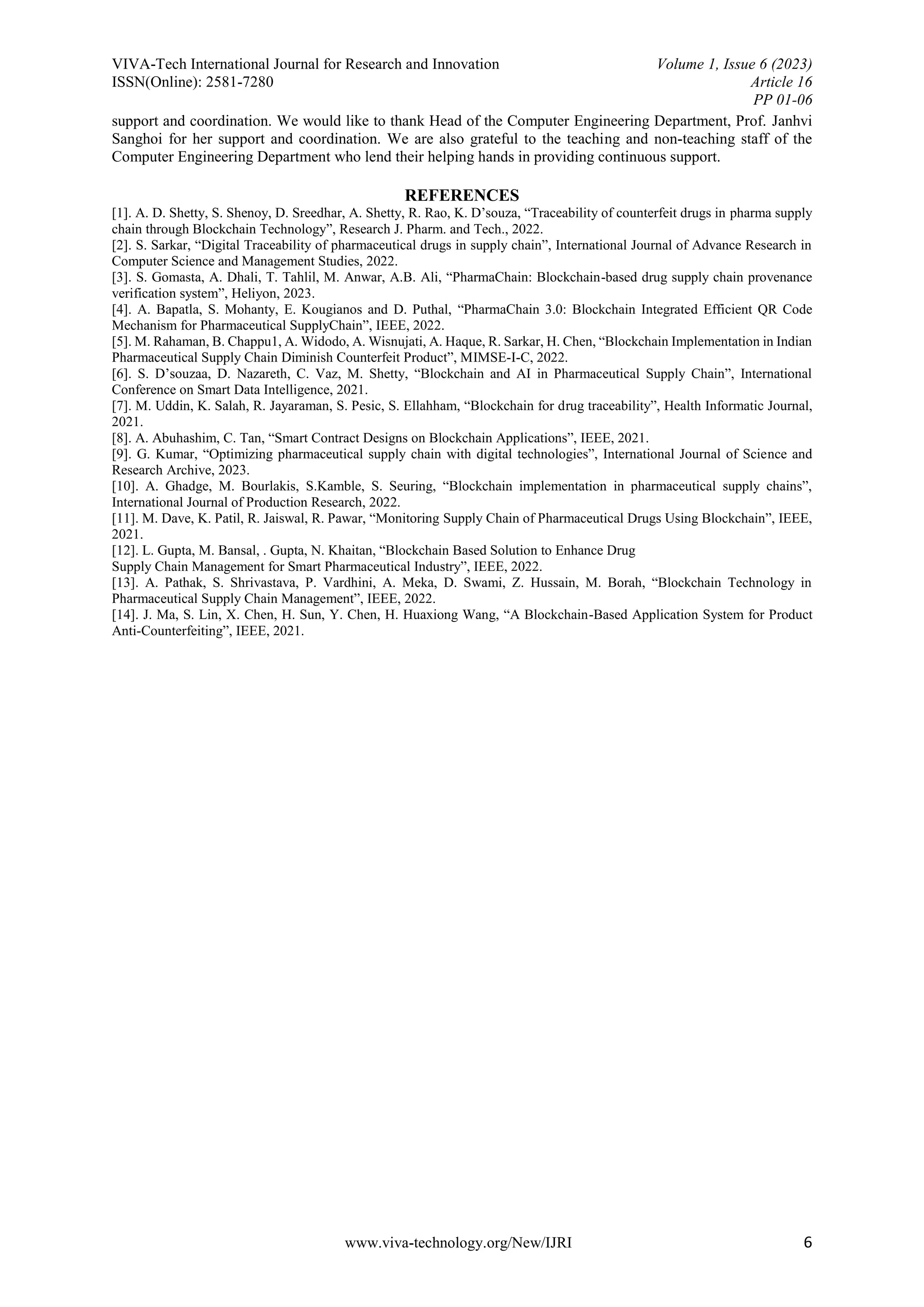 VIVA-Tech International Journal for Research and Innovation Volume 1, Issue 6 (2023)
ISSN(Online): 2581-7280 Article 16
PP 01-06
www.viva-technology.org/New/IJRI 6
support and coordination. We would like to thank Head of the Computer Engineering Department, Prof. Janhvi
Sanghoi for her support and coordination. We are also grateful to the teaching and non-teaching staff of the
Computer Engineering Department who lend their helping hands in providing continuous support.
REFERENCES
[1]. A. D. Shetty, S. Shenoy, D. Sreedhar, A. Shetty, R. Rao, K. D’souza, “Traceability of counterfeit drugs in pharma supply
chain through Blockchain Technology”, Research J. Pharm. and Tech., 2022.
[2]. S. Sarkar, “Digital Traceability of pharmaceutical drugs in supply chain”, International Journal of Advance Research in
Computer Science and Management Studies, 2022.
[3]. S. Gomasta, A. Dhali, T. Tahlil, M. Anwar, A.B. Ali, “PharmaChain: Blockchain-based drug supply chain provenance
verification system”, Heliyon, 2023.
[4]. A. Bapatla, S. Mohanty, E. Kougianos and D. Puthal, “PharmaChain 3.0: Blockchain Integrated Efficient QR Code
Mechanism for Pharmaceutical SupplyChain”, IEEE, 2022.
[5]. M. Rahaman, B. Chappu1, A. Widodo, A. Wisnujati, A. Haque, R. Sarkar, H. Chen, “Blockchain Implementation in Indian
Pharmaceutical Supply Chain Diminish Counterfeit Product”, MIMSE-I-C, 2022.
[6]. S. D’souzaa, D. Nazareth, C. Vaz, M. Shetty, “Blockchain and AI in Pharmaceutical Supply Chain”, International
Conference on Smart Data Intelligence, 2021.
[7]. M. Uddin, K. Salah, R. Jayaraman, S. Pesic, S. Ellahham, “Blockchain for drug traceability”, Health Informatic Journal,
2021.
[8]. A. Abuhashim, C. Tan, “Smart Contract Designs on Blockchain Applications”, IEEE, 2021.
[9]. G. Kumar, “Optimizing pharmaceutical supply chain with digital technologies”, International Journal of Science and
Research Archive, 2023.
[10]. A. Ghadge, M. Bourlakis, S.Kamble, S. Seuring, “Blockchain implementation in pharmaceutical supply chains”,
International Journal of Production Research, 2022.
[11]. M. Dave, K. Patil, R. Jaiswal, R. Pawar, “Monitoring Supply Chain of Pharmaceutical Drugs Using Blockchain”, IEEE,
2021.
[12]. L. Gupta, M. Bansal, . Gupta, N. Khaitan, “Blockchain Based Solution to Enhance Drug
Supply Chain Management for Smart Pharmaceutical Industry”, IEEE, 2022.
[13]. A. Pathak, S. Shrivastava, P. Vardhini, A. Meka, D. Swami, Z. Hussain, M. Borah, “Blockchain Technology in
Pharmaceutical Supply Chain Management”, IEEE, 2022.
[14]. J. Ma, S. Lin, X. Chen, H. Sun, Y. Chen, H. Huaxiong Wang, “A Blockchain-Based Application System for Product
Anti-Counterfeiting”, IEEE, 2021.
 