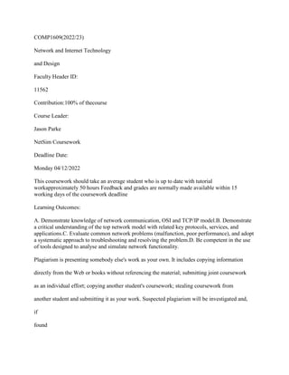 COMP1609(2022/23)
Network and Internet Technology
and Design
Faculty Header ID:
11562
Contribution:100% of thecourse
Course Leader:
Jason Parke
NetSim Coursework
Deadline Date:
Monday 04/12/2022
This coursework should take an average student who is up to date with tutorial
workapproximately 50 hours Feedback and grades are normally made available within 15
working days of the coursework deadline
Learning Outcomes:
A. Demonstrate knowledge of network communication, OSI and TCP/IP model.B. Demonstrate
a critical understanding of the top network model with related key protocols, services, and
applications.C. Evaluate common network problems (malfunction, poor performance), and adopt
a systematic approach to troubleshooting and resolving the problem.D. Be competent in the use
of tools designed to analyse and simulate network functionality.
Plagiarism is presenting somebody else's work as your own. It includes copying information
directly from the Web or books without referencing the material; submitting joint coursework
as an individual effort; copying another student's coursework; stealing coursework from
another student and submitting it as your work. Suspected plagiarism will be investigated and,
if
found
 