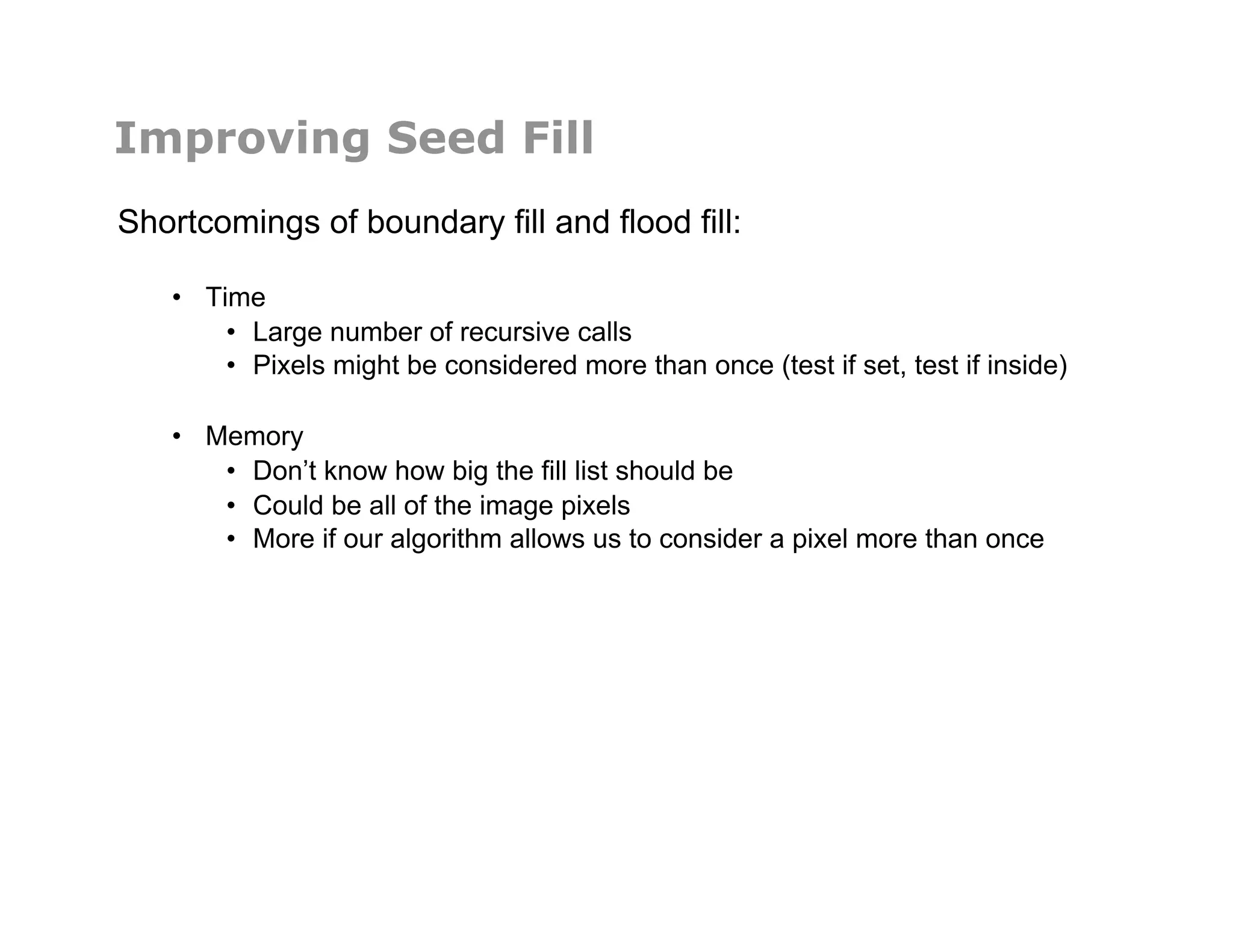 Improving Seed Fill
Shortcomings of boundary fill and flood fill:
•  Time
•  Large number of recursive calls
•  Pixels might be considered more than once (test if set, test if inside)
•  Memory
•  Don’t know how big the fill list should be
•  Could be all of the image pixels
•  More if our algorithm allows us to consider a pixel more than once
 