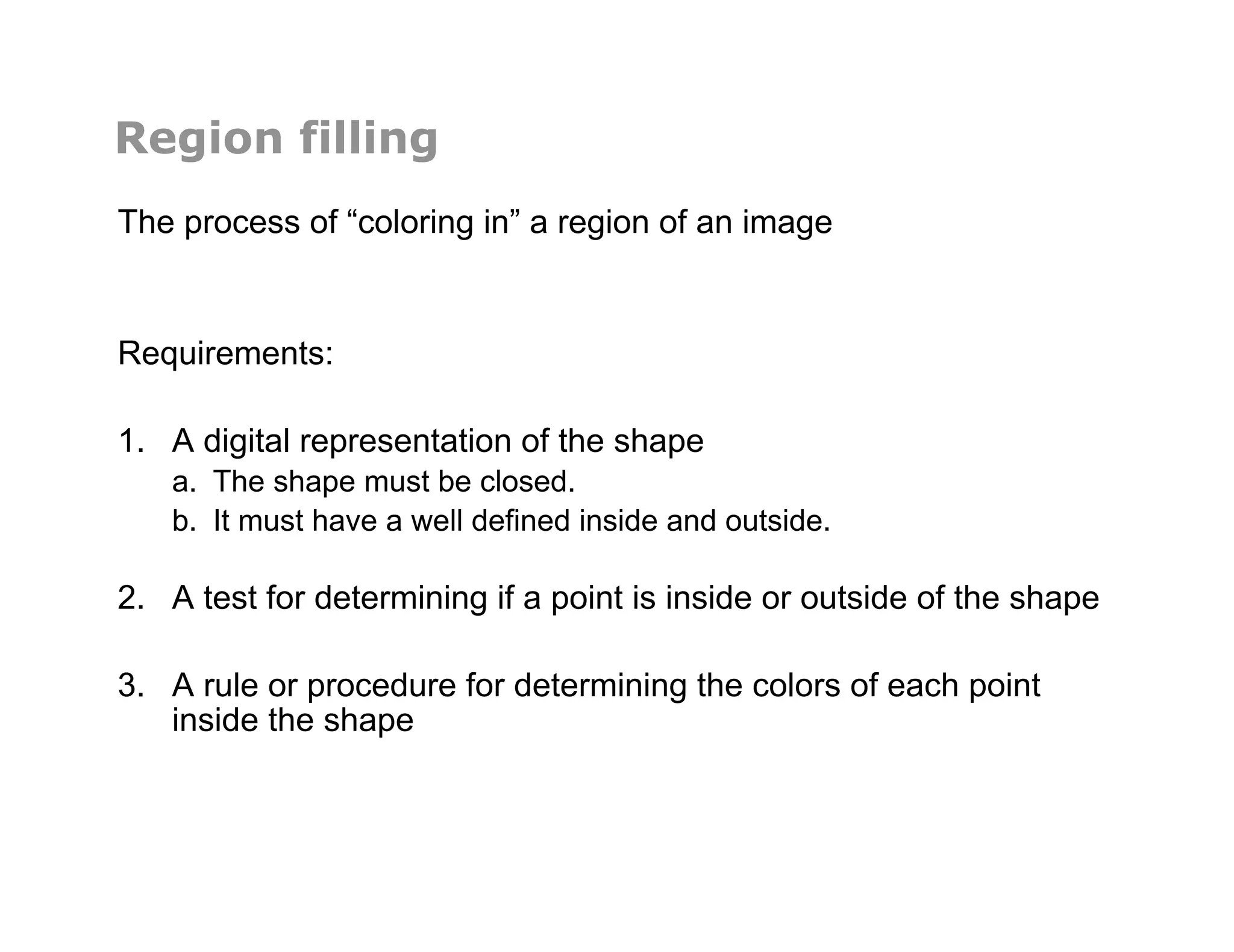 Region filling
The process of “coloring in” a region of an image
Requirements:
1.  A digital representation of the shape
a.  The shape must be closed.
b.  It must have a well defined inside and outside.
2.  A test for determining if a point is inside or outside of the shape
3.  A rule or procedure for determining the colors of each point
inside the shape
 