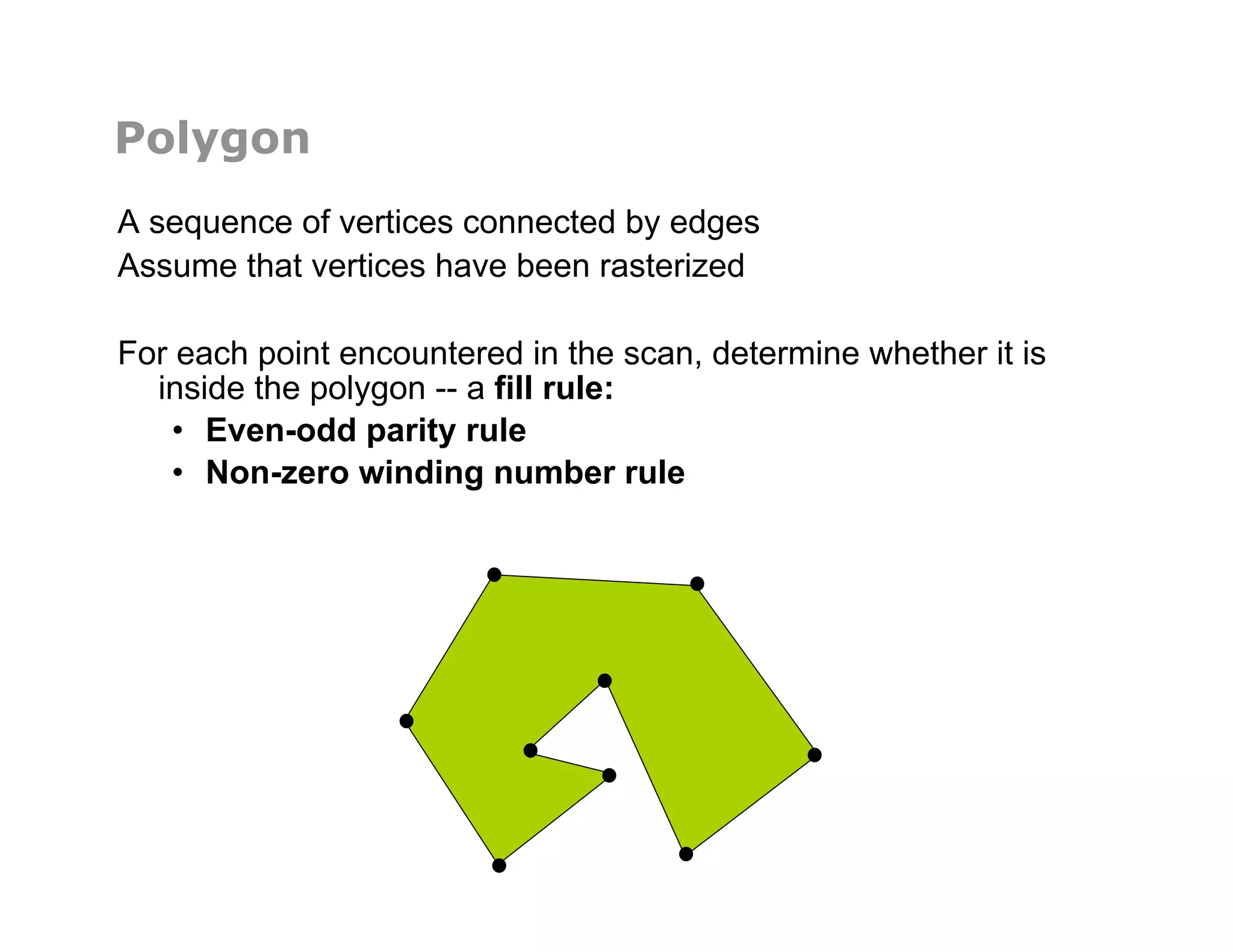 Polygon
A sequence of vertices connected by edges
Assume that vertices have been rasterized
For each point encountered in the scan, determine whether it is
inside the polygon -- a fill rule:
•  Even-odd parity rule
•  Non-zero winding number rule
 