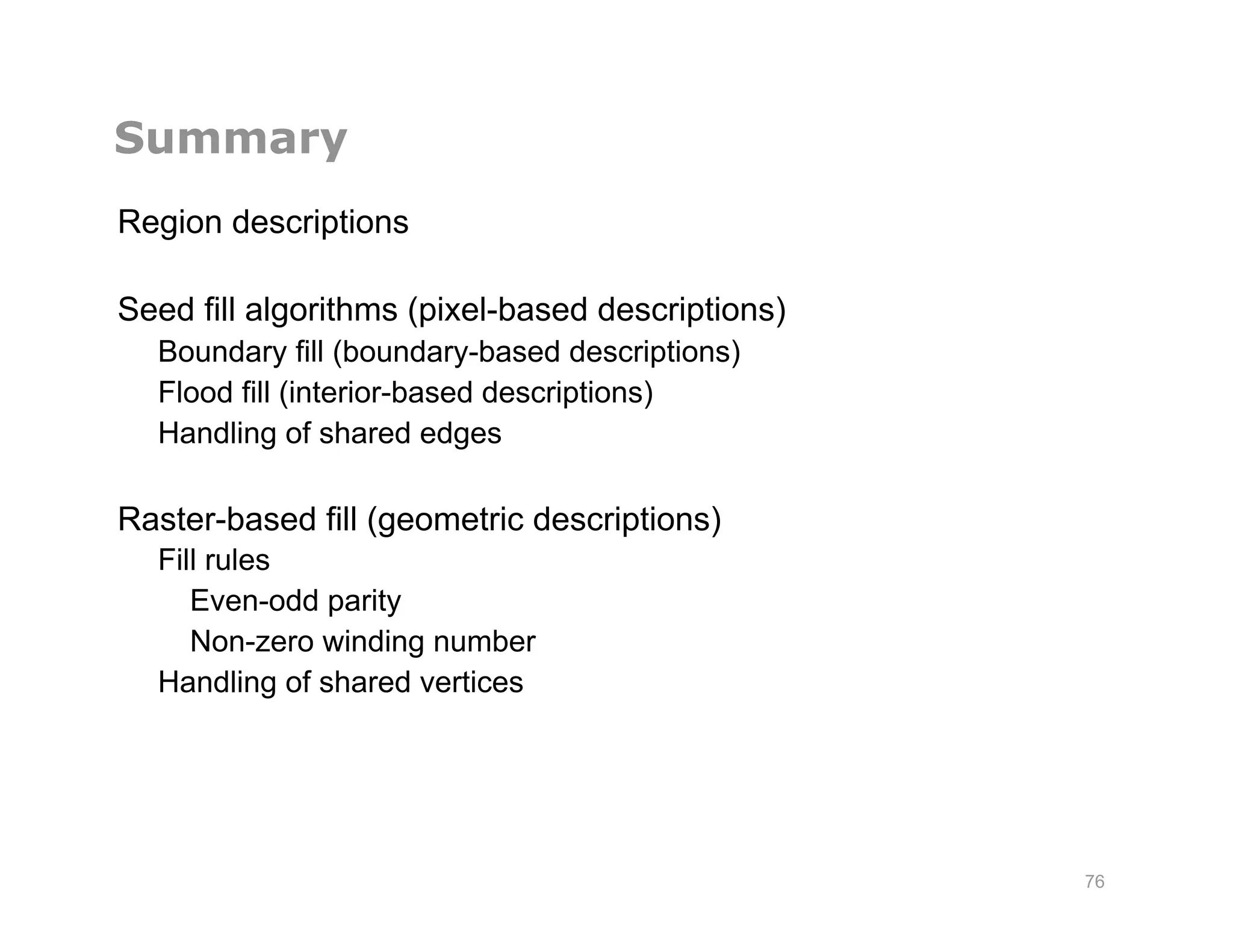 Summary
Region descriptions
Seed fill algorithms (pixel-based descriptions)
Boundary fill (boundary-based descriptions)
Flood fill (interior-based descriptions)
Handling of shared edges
Raster-based fill (geometric descriptions)
Fill rules
Even-odd parity
Non-zero winding number
Handling of shared vertices
76
 