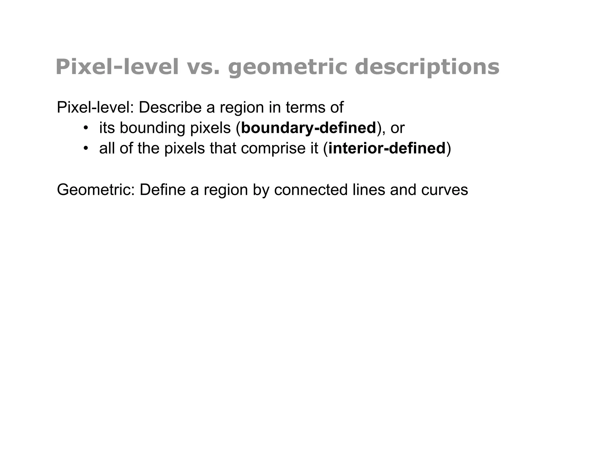 Pixel-level vs. geometric descriptions
Pixel-level: Describe a region in terms of
•  its bounding pixels (boundary-defined), or
•  all of the pixels that comprise it (interior-defined)
Geometric: Define a region by connected lines and curves
 