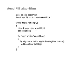 Seed Fill algorithm
user selects seedPixel
initialize a fillList to contain seedPixel
while (fillList not empty)
{
pixel  next pixel from fillList
setPixel(pixel)
for (each of pixel’s neighbors)
{
if (neighbor is inside region && neighbor not set)
add neighbor to fillList
}
}
 