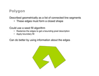 Polygon
Described geometrically as a list of connected line segments
•  These edges must form a closed shape
Could use a seed fill algorithm
•  Rasterize the edges to get a bounding pixel description
•  Apply boundary fill
Can do better by using information about the edges
 