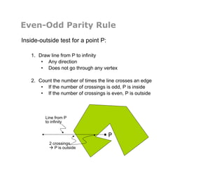 Even-Odd Parity Rule
Inside-outside test for a point P:
1.  Draw line from P to infinity
•  Any direction
•  Does not go through any vertex
2.  Count the number of times the line crosses an edge
•  If the number of crossings is odd, P is inside
•  If the number of crossings is even, P is outside
P
2 crossings
 P is outside
Line from P
to infinity
 