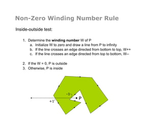 Non-Zero Winding Number Rule
Inside-outside test:
1.  Determine the winding number W of P
a.  Initialize W to zero and draw a line from P to infinity
b.  If the line crosses an edge directed from bottom to top, W++
c.  If the line crosses an edge directed from top to bottom, W--
2.  If the W = 0, P is outside
3.  Otherwise, P is inside
+1
-1
P
 