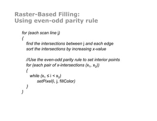 Raster-Based Filling:
Using even-odd parity rule
for (each scan line j)
{
find the intersections between j and each edge
sort the intersections by increasing x-value
//Use the even-odd parity rule to set interior points
for (each pair of x-intersections (x1, x2))
{
while (x1 ≤ i < x2)
setPixel(i, j, fillColor)
}
}
 