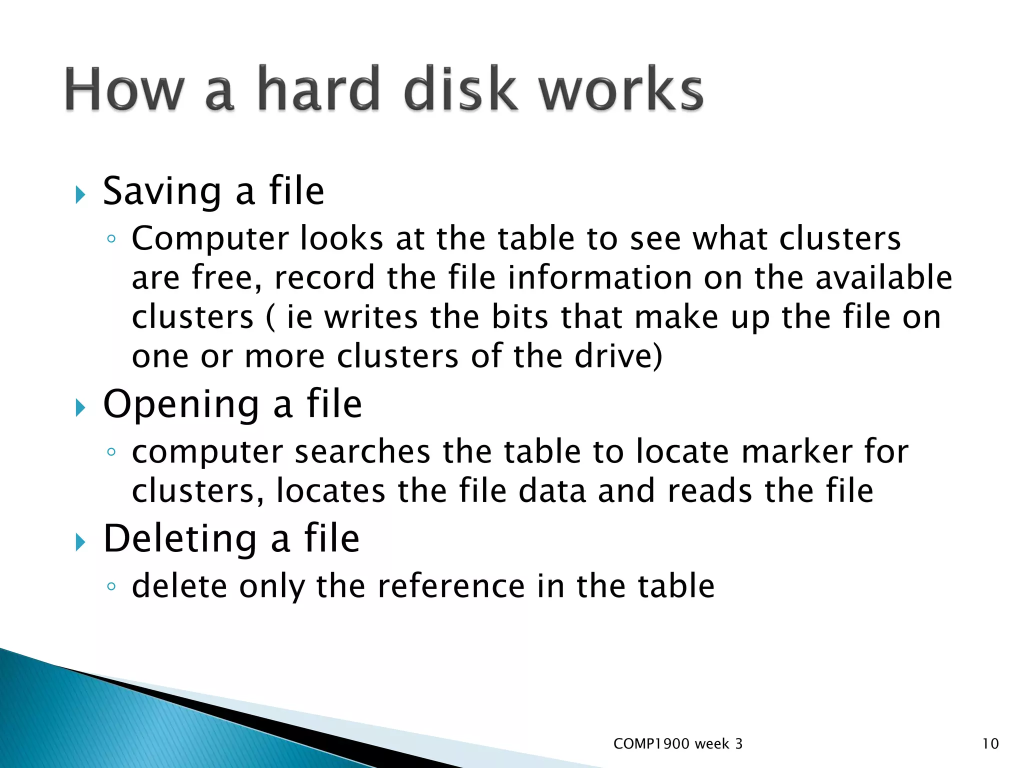    Saving a file
    ◦ Computer looks at the table to see what clusters
      are free, record the file information on the available
      clusters ( ie writes the bits that make up the file on
      one or more clusters of the drive)
   Opening a file
    ◦ computer searches the table to locate marker for
      clusters, locates the file data and reads the file
   Deleting a file
    ◦ delete only the reference in the table



                                     COMP1900 week 3           10
 