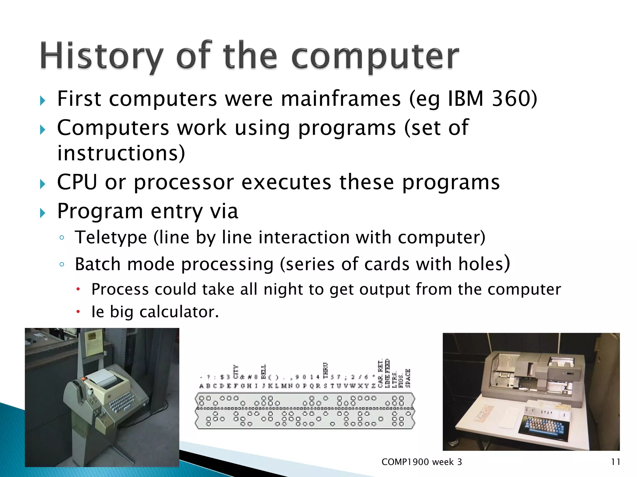    First computers were mainframes (eg IBM 360)
   Computers work using programs (set of
    instructions)
   CPU or processor executes these programs
   Program entry via
    ◦ Teletype (line by line interaction with computer)
    ◦ Batch mode processing (series of cards with holes)
      Process could take all night to get output from the computer
      Ie big calculator.




                                            COMP1900 week 3           11
 