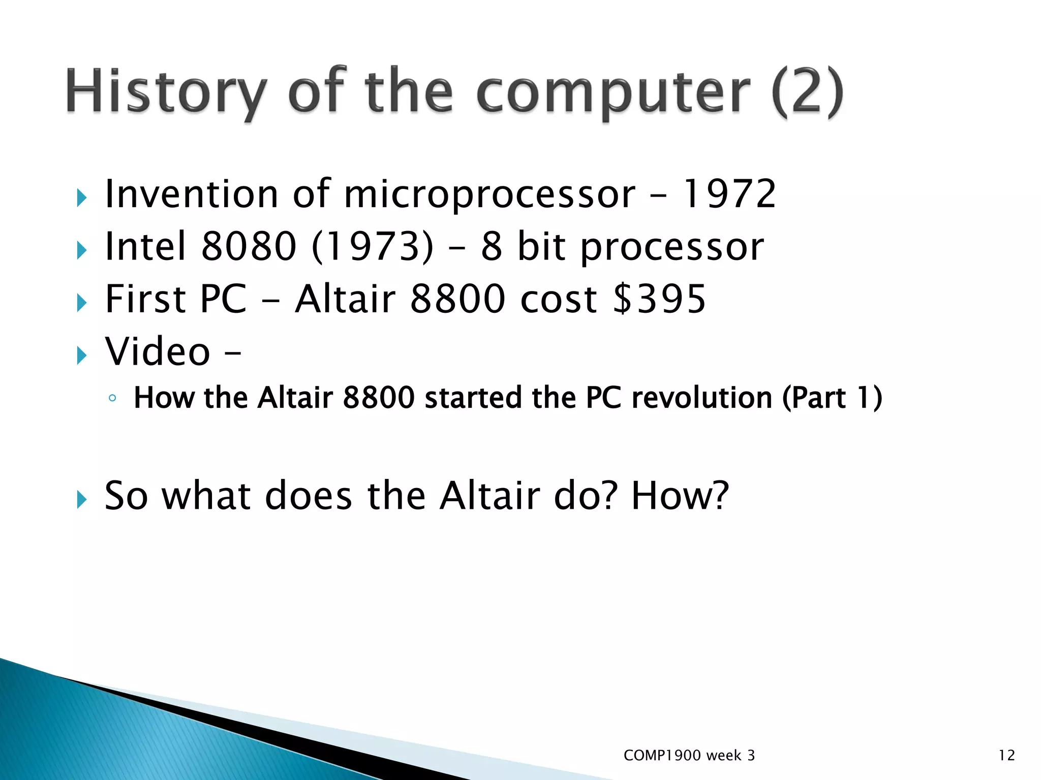    Invention of microprocessor – 1972
   Intel 8080 (1973) – 8 bit processor
   First PC - Altair 8800 cost $395
   Video –
    ◦ How the Altair 8800 started the PC revolution (Part 1)


   So what does the Altair do? How?




                                         COMP1900 week 3       12
 