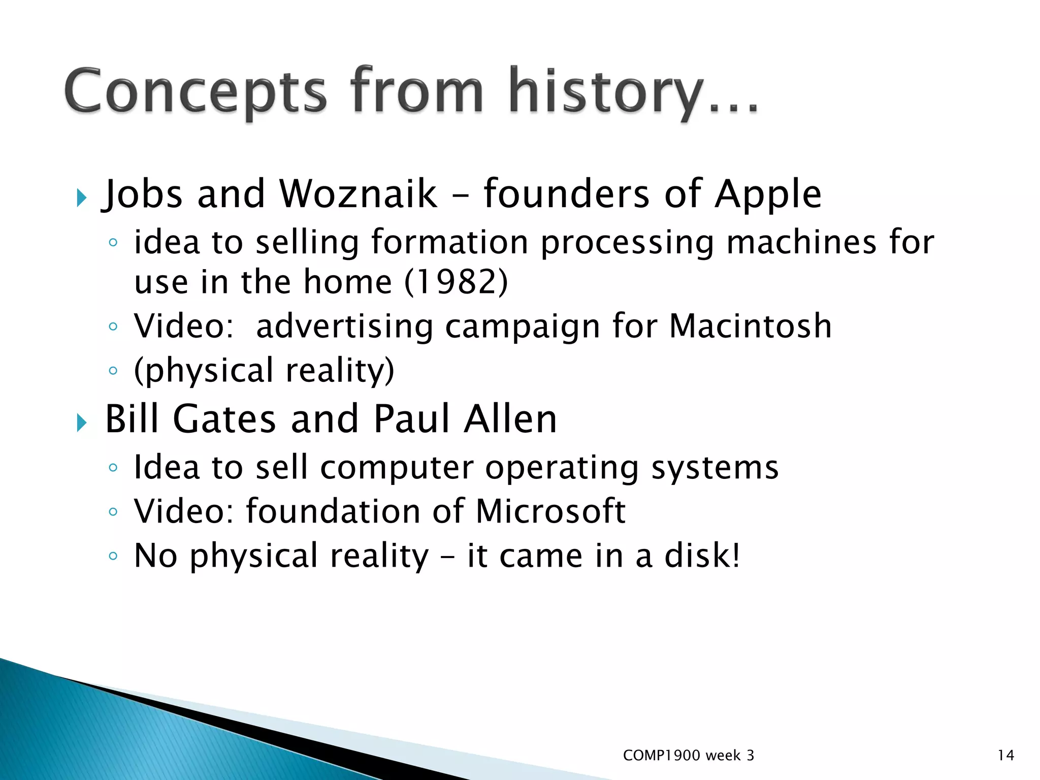    Jobs and Woznaik – founders of Apple
    ◦ idea to selling formation processing machines for
      use in the home (1982)
    ◦ Video: advertising campaign for Macintosh
    ◦ (physical reality)
   Bill Gates and Paul Allen
    ◦ Idea to sell computer operating systems
    ◦ Video: foundation of Microsoft
    ◦ No physical reality – it came in a disk!




                                    COMP1900 week 3       14
 