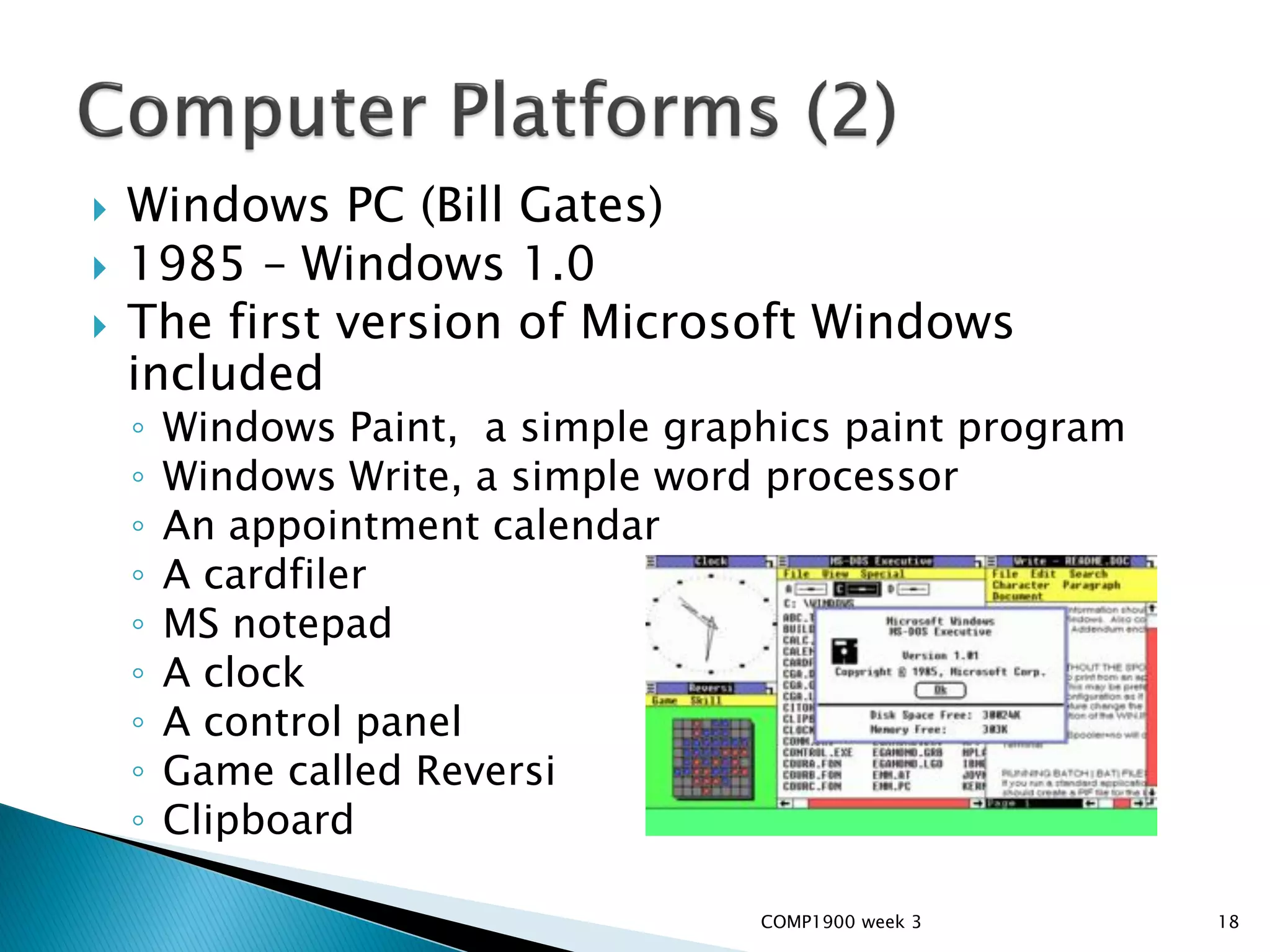    Windows PC (Bill Gates)
   1985 – Windows 1.0
   The first version of Microsoft Windows
    included
    ◦   Windows Paint, a simple graphics paint program
    ◦   Windows Write, a simple word processor
    ◦   An appointment calendar
    ◦   A cardfiler
    ◦   MS notepad
    ◦   A clock
    ◦   A control panel
    ◦   Game called Reversi
    ◦   Clipboard

                                    COMP1900 week 3      18
 