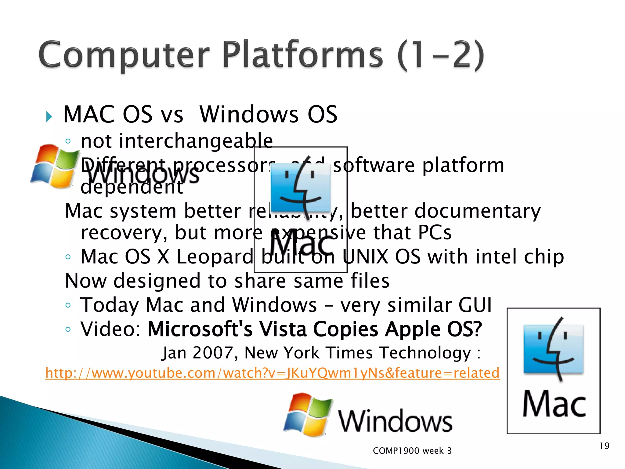    MAC OS vs Windows OS
    ◦ not interchangeable
    ◦ Different processors, and software platform
      dependent
    Mac system better reliability, better documentary
      recovery, but more expensive that PCs
    ◦ Mac OS X Leopard built on UNIX OS with intel chip
    Now designed to share same files
    ◦ Today Mac and Windows – very similar GUI
    ◦ Video: Microsoft's Vista Copies Apple OS?
              Jan 2007, New York Times Technology :
http://www.youtube.com/watch?v=JKuYQwm1yNs&feature=related




                                                             19
                                         COMP1900 week 3
 