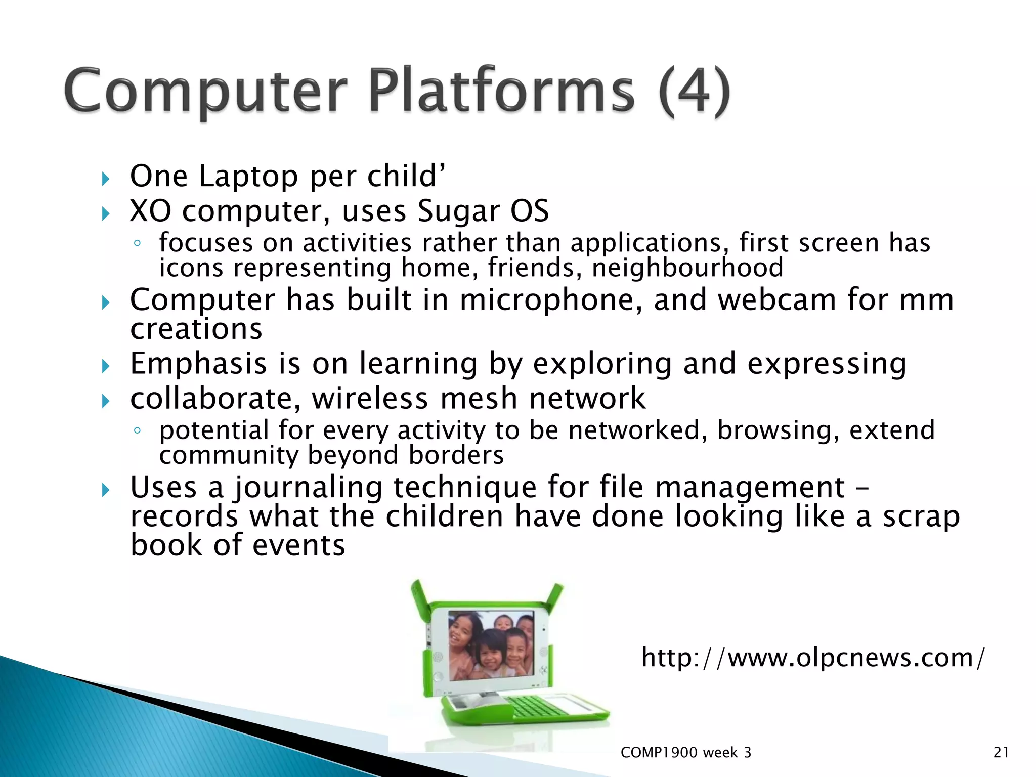    One Laptop per child’
   XO computer, uses Sugar OS
    ◦ focuses on activities rather than applications, first screen has
      icons representing home, friends, neighbourhood
   Computer has built in microphone, and webcam for mm
    creations
   Emphasis is on learning by exploring and expressing
   collaborate, wireless mesh network
    ◦ potential for every activity to be networked, browsing, extend
      community beyond borders
   Uses a journaling technique for file management –
    records what the children have done looking like a scrap
    book of events


                                              http://www.olpcnews.com/


                                            COMP1900 week 3              21
 