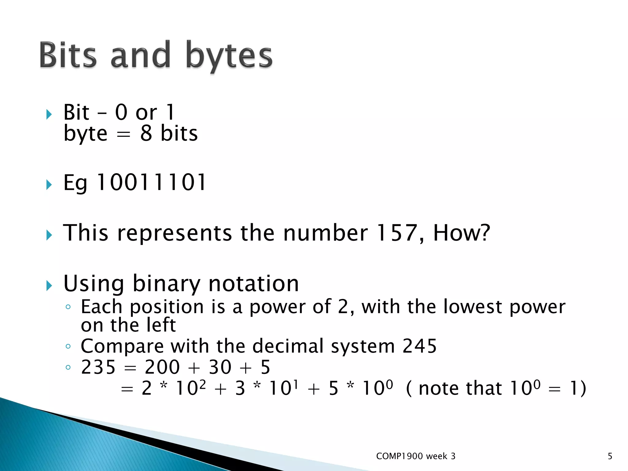    Bit – 0 or 1
    byte = 8 bits

   Eg 10011101

   This represents the number 157, How?

   Using binary notation
    ◦ Each position is a power of 2, with the lowest power
      on the left
    ◦ Compare with the decimal system 245
    ◦ 235 = 200 + 30 + 5
          = 2 * 102 + 3 * 101 + 5 * 100 ( note that 100 = 1)


                                     COMP1900 week 3           5
 